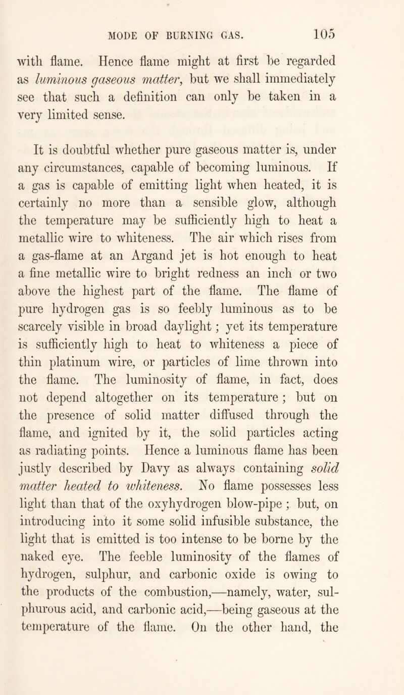 with flame. Hence flame might at first he regarded as luminous gaseous matter, hut we shall immediately see that such a definition can only he taken in a very limited sense. It is doubtful whether pure gaseous matter is, under any circumstances, capable of becoming luminous. If a gas is capable of emitting light when heated, it is certainly no more than a sensible glow, although the temperature may be sufficiently high to heat a metallic wire to whiteness. The air which rises from a gas-flame at an Argand jet is hot enough to heat a fine metallic wire to bright redness an inch or two above the highest part of the flame. The flame of pure hydrogen gas is so feebly luminous as to be scarcely visible in broad daylight; yet its temperature is sufficiently high to heat to whiteness a piece of thin platinum wire, or particles of lime thrown into the flame. The luminosity of flame, in fact, does not depend altogether on its temperature; but on the presence of solid matter diffused through the flame, and ignited by it, the solid particles acting as radiating points. Hence a luminous flame has been justly described by Davy as always containing solid matter heated to whiteness. No flame possesses less light than that of the oxyhydrogen blow-pipe ; but, on introducing into it some solid infusible substance, the light that is emitted is too intense to be borne by the naked eye. The feeble luminosity of the flames of hydrogen, sulphur, and carbonic oxide is owing to the products of the combustion,—namely, water, sul¬ phurous acid, and carbonic acid,—being gaseous at the temperature of the flame. On the other hand, the