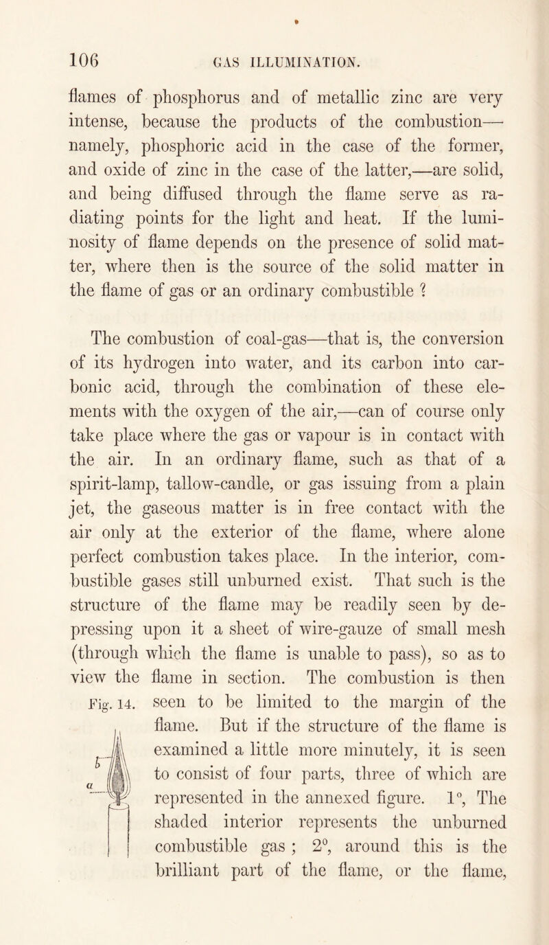 flames of phosphorus and of metallic zinc are very intense, because the products of the combustion— namely, phosphoric acid in the case of the former, and oxide of zinc in the case of the latter,—are solid, and being diffused through the flame serve as ra¬ diating points for the light and heat. If the lumi¬ nosity of flame depends on the presence of solid mat¬ ter, where then is the source of the solid matter in the flame of gas or an ordinary combustible % The combustion of coal-gas—that is, the conversion of its hydrogen into water, and its carbon into car¬ bonic acid, through the combination of these ele¬ ments with the oxygen of the air,—can of course only take place where the gas or vapour is in contact with the air. In an ordinary flame, such as that of a spirit-lamp, tallow-candle, or gas issuing from a plain jet, the gaseous matter is in free contact with the air only at the exterior of the flame, where alone perfect combustion takes place. In the interior, com¬ bustible gases still unburned exist. That such is the structure of the flame may be readily seen by de¬ pressing upon it a sheet of wire-gauze of small mesh (through which the flame is unable to pass), so as to view the flame in section. The combustion is then Fig. 14. seen to be limited to the margin of the flame. But if the structure of the flame is examined a little more minutely, it is seen to consist of four parts, three of which are represented in the annexed figure. 1°, The shaded interior represents the unburned combustible gas ; 2°, around this is the brilliant part of the flame, or the flame,