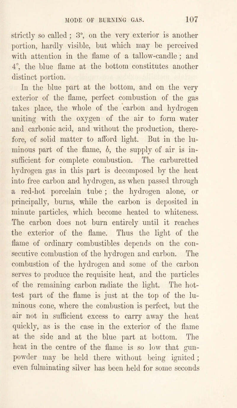 strictly so called ; 3°, on the very exterior is another portion, hardly visible, but which may be perceived with attention in the flame of a tallow-candle; and 4°, the blue flame at the bottom constitutes another distinct portion. In the blue part at the bottom, and on the very exterior of the flame, perfect combustion of the gas takes place, the whole of the carbon and hydrogen uniting with the oxygen of the air to form water and carbonic acid, and without the production, there¬ fore, of solid matter to afford light. But in the lu¬ minous part of the flame, b, the supply of air is in¬ sufficient for complete combustion. The carburetted hydrogen gas in this part is decomposed by the heat into free carbon and hydrogen, as when passed through a red-hot porcelain tube ; the hydrogen alone, or principally, burns, while the carbon is deposited in minute particles, which become heated to whiteness. The carbon does not burn entirely until it reaches the exterior of the flame. Thus the light of the flame of ordinary combustibles depends on the con¬ secutive combustion of the hydrogen and carbon. The combustion of the hydrogen and some of the carbon serves to produce the requisite heat, and the particles of the remaining carbon radiate the light. The hot¬ test part of the flame is just at the top of the lu¬ minous cone, where the combustion is perfect, but the air not in sufficient excess to carry away the heat quickly, as is the case in the exterior of the flame at the side and at the blue part at bottom. The heat in the centre of the flame is so low that gun¬ powder may be held there without being ignited; even fulminating silver has been held for some seconds