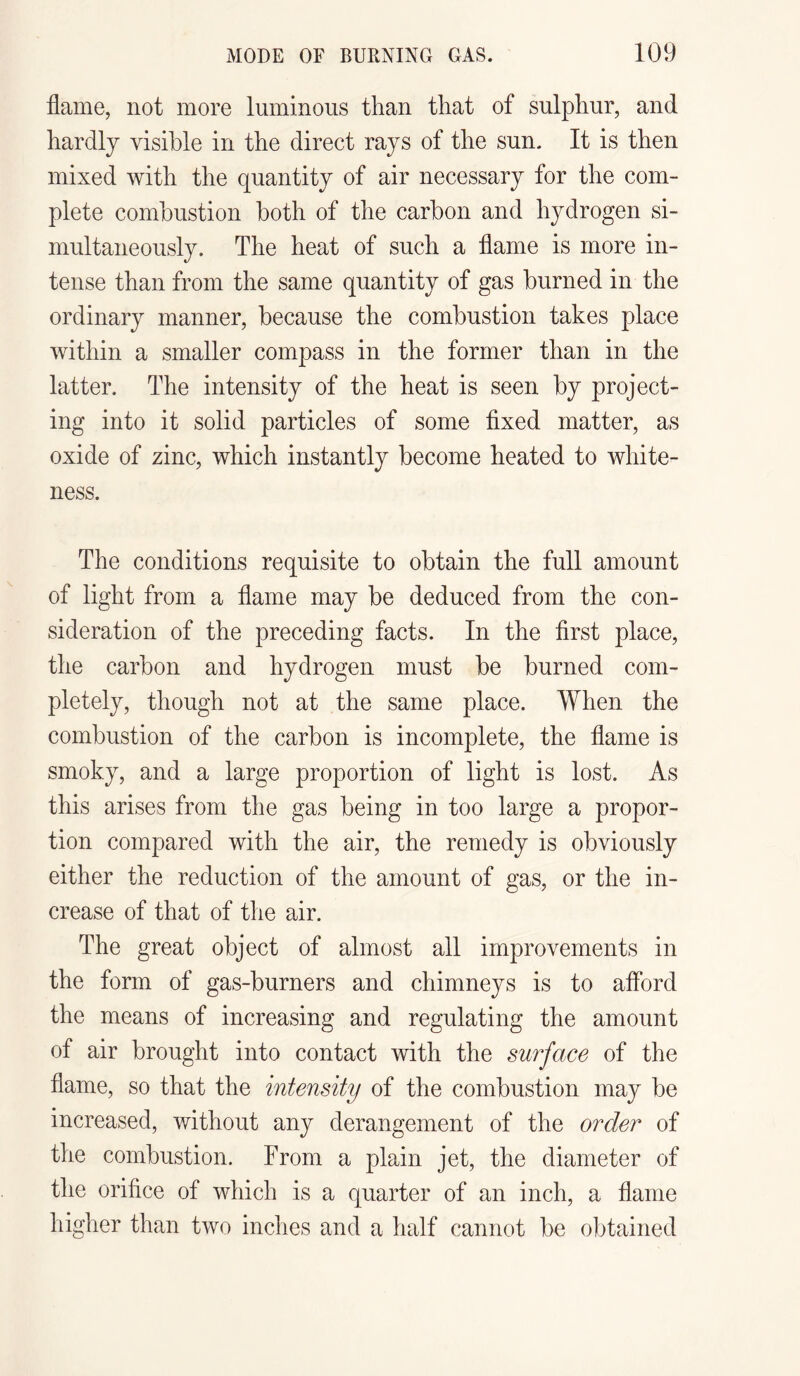 flame, not more luminous than that of sulphur, and hardly visible in the direct rays of the sun. It is then mixed with the quantity of air necessary for the com¬ plete combustion both of the carbon and hydrogen si¬ multaneously. The heat of such a flame is more in¬ tense than from the same quantity of gas burned in the ordinary manner, because the combustion takes place within a smaller compass in the former than in the latter. The intensity of the heat is seen by project¬ ing into it solid particles of some fixed matter, as oxide of zinc, which instantly become heated to white¬ ness. The conditions requisite to obtain the full amount of light from a flame may be deduced from the con¬ sideration of the preceding facts. In the first place, the carbon and hydrogen must be burned com¬ pletely, though not at the same place. When the combustion of the carbon is incomplete, the flame is smoky, and a large proportion of light is lost. As this arises from the gas being in too large a propor¬ tion compared with the air, the remedy is obviously either the reduction of the amount of gas, or the in¬ crease of that of the air. The great object of almost all improvements in the form of gas-burners and chimneys is to afford the means of increasing and regulating the amount of air brought into contact with the surface of the flame, so that the intensity of the combustion may be increased, without any derangement of the order of the combustion. From a plain jet, the diameter of the orifice of which is a quarter of an inch, a flame higher than two inches and a half cannot be obtained