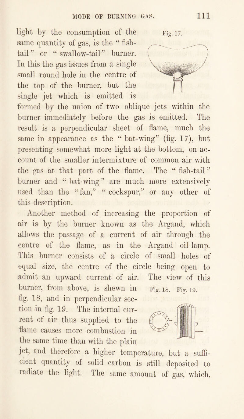 light by the consumption of the same quantity of gas, is the “ fish¬ tail” or “ swallow-tail” burner. In this the gas issues from a single small round hole in the centre of the top of the burner, but the single jet which is emitted is formed by the union of two oblique jets within the burner immediately before the gas is emitted. The result is a perpendicular sheet of flame, much the same in appearance as the “ bat-wing” (fig. 17), but presenting somewhat more light at the bottom, on ac¬ count of the smaller intermixture of common air with the gas at that part of the flame. The “ fish-tail ” burner and “ bat-wing” are much more extensively used than the “fan,” “ cockspur,” or any other of this description. Another method of increasing the proportion of air is by the burner known as the Argand, which allows the passage of a current of air through the centre of the flame, as in the Argand oil-lamp. This burner consists of a circle of small holes of equal size, the centre of the circle being open to admit an upward current of air. burner, from above, is shewn in fig. 18, and in perpendicular sec¬ tion in fig. 19. The internal cur¬ rent of air thus supplied to the flame causes more combustion in the same time than with the plain jet, and therefore a higher temperature, but a suffi¬ cient quantity of solid carbon is still deposited to ladiate the light. The same amount of gas, which, The view of this Fig. 18. Fig. 19. Fig. 17.