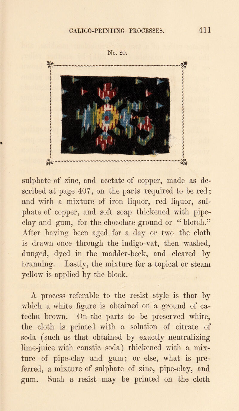 No. 20. sulphate of zinc, and acetate of copper, made as de¬ scribed at page 407, on the parts required to be red; and with a mixture of iron liquor, red liquor, sul¬ phate of copper, and soft soap thickened with pipe¬ clay and gum, for the chocolate ground or “ blotch.” After having been aged for a day or two the cloth is drawn once through the indigo-vat, then washed, dunged, dyed in the madder-beck, and cleared by brarming. Lastly, the mixture for a topical or steam yellow is applied by the block. A process referable to the resist style is that by which a white figure is obtained on a ground of ca¬ techu brown. On the parts to be preserved white, the cloth is printed with a solution of citrate of soda (such as that obtained by exactly neutralizing lime-juice with caustic soda) thickened with a mix¬ ture of pipe-clay and gum; or else, what is pre¬ ferred, a mixture of sulphate of zinc, pipe-clay, and gum. Such a resist may be printed on the cloth