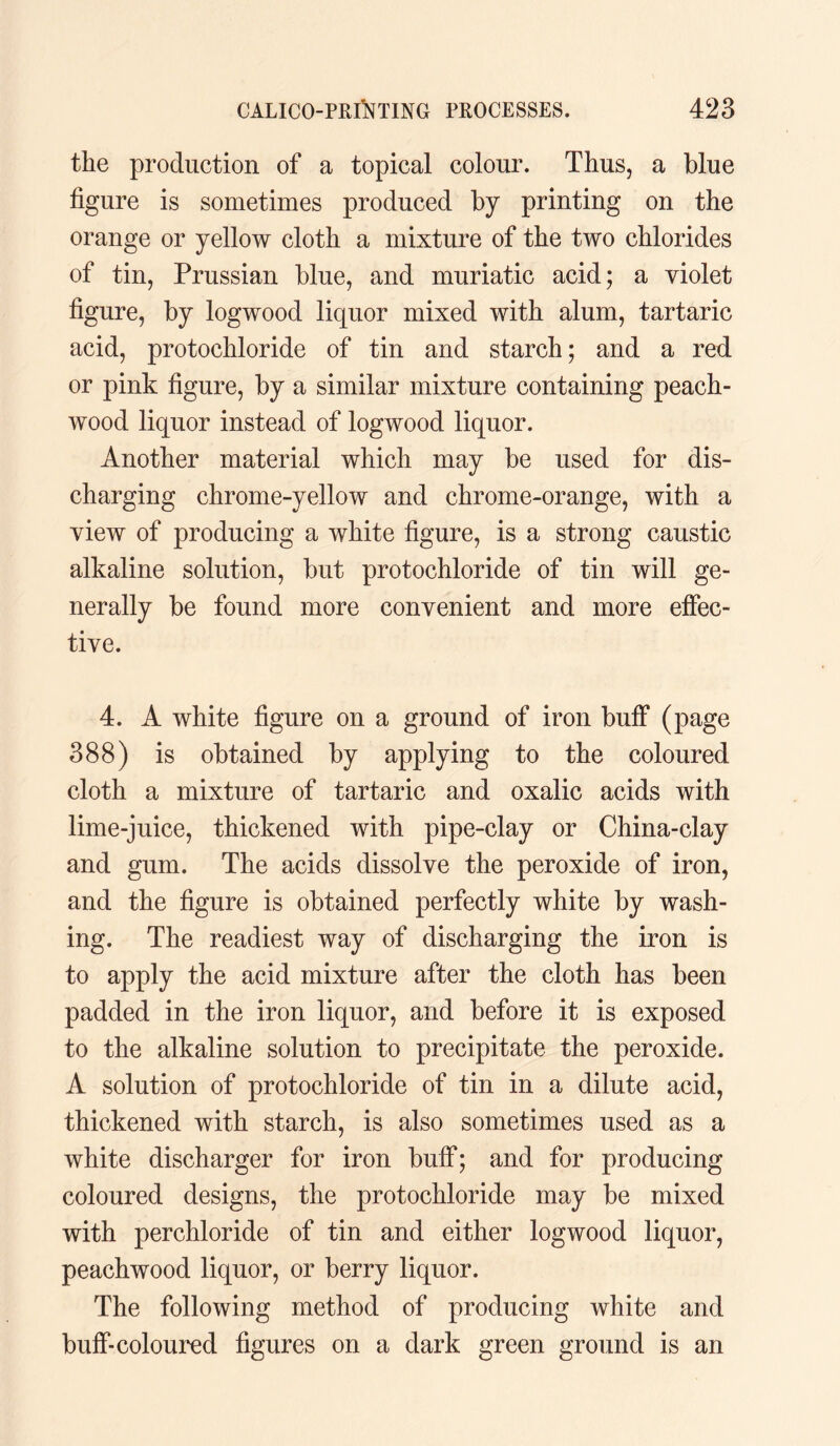 the production of a topical colour. Thus, a blue figure is sometimes produced by printing on the orange or yellow cloth a mixture of the two chlorides of tin, Prussian blue, and muriatic acid; a violet figure, by logwood liquor mixed with alum, tartaric acid, protochloride of tin and starch; and a red or pink figure, by a similar mixture containing peach- wood liquor instead of logwood liquor. Another material which may be used for dis¬ charging chrome-yellow and chrome-orange, with a view of producing a white figure, is a strong caustic alkaline solution, but protochloride of tin will ge¬ nerally be found more convenient and more effec¬ tive. 4. A white figure on a ground of iron buff (page 388) is obtained by applying to the coloured cloth a mixture of tartaric and oxalic acids with lime-juice, thickened with pipe-clay or China-clay and gum. The acids dissolve the peroxide of iron, and the figure is obtained perfectly white by wash¬ ing. The readiest way of discharging the iron is to apply the acid mixture after the cloth has been padded in the iron liquor, and before it is exposed to the alkaline solution to precipitate the peroxide. A solution of protochloride of tin in a dilute acid, thickened with starch, is also sometimes used as a white discharger for iron buff; and for producing coloured designs, the protochloride may be mixed with perchloride of tin and either logwood liquor, peachwood liquor, or berry liquor. The following method of producing white and buff-coloured figures on a dark green ground is an