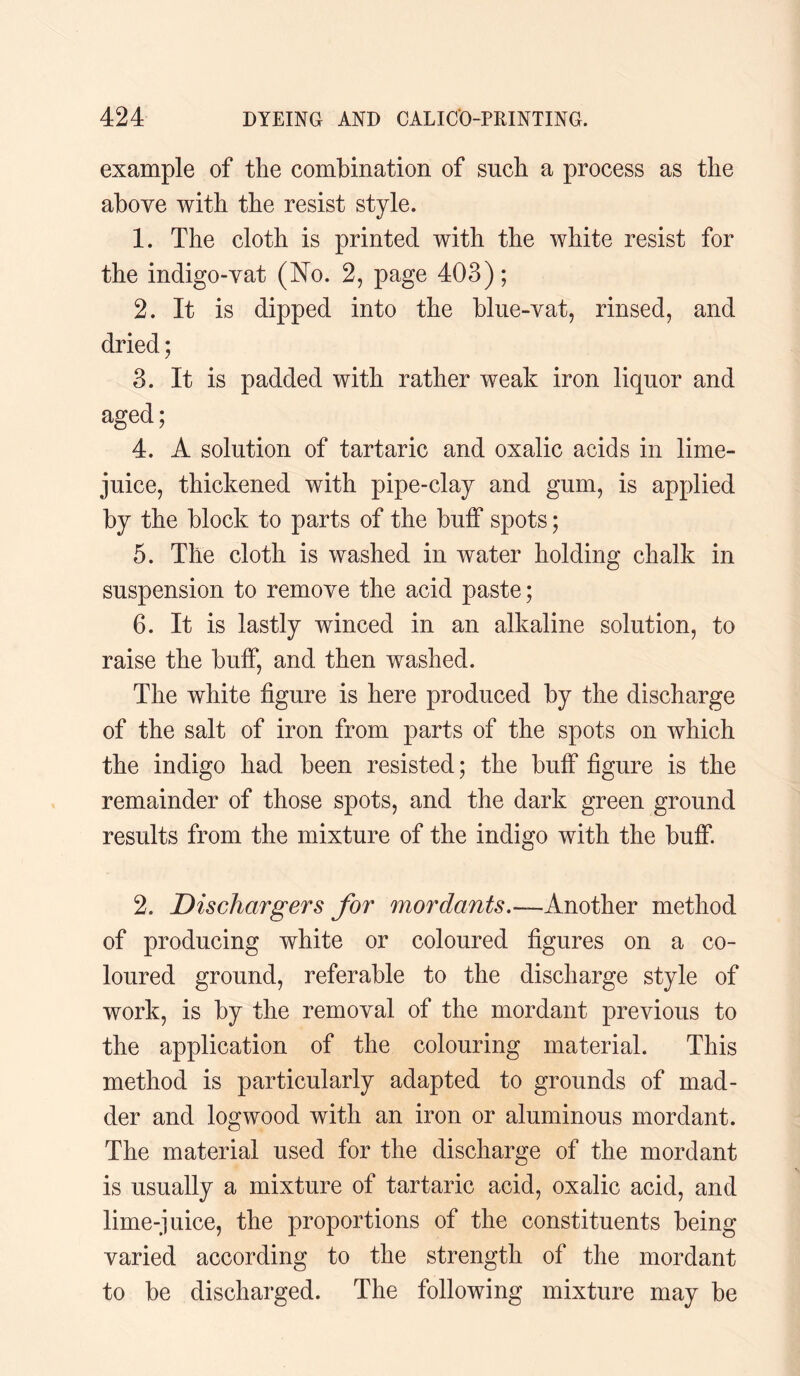 example of the combination of such a process as the above with the resist style. 1. The cloth is printed with the white resist for the indigo-vat (No. 2, page 403); 2. It is dipped into the blue-vat, rinsed, and dried; 3. It is padded with rather weak iron liquor and aged; 4. A solution of tartaric and oxalic acids in lime- juice, thickened with pipe-clay and gum, is applied by the block to parts of the buff spots; 5. The cloth is washed in water holding chalk in suspension to remove the acid paste; 6. It is lastly winced in an alkaline solution, to raise the buff, and then washed. The white figure is here produced by the discharge of the salt of iron from parts of the spots on which the indigo had been resisted; the buff figure is the remainder of those spots, and the dark green ground results from the mixture of the indigo with the buff. 2. Dischargers for mordants.—Another method of producing white or coloured figures on a co¬ loured ground, referable to the discharge style of work, is by the removal of the mordant previous to the application of the colouring material. This method is particularly adapted to grounds of mad¬ der and logwood with an iron or aluminous mordant. The material used for the discharge of the mordant is usually a mixture of tartaric acid, oxalic acid, and lime-juice, the proportions of the constituents being varied according to the strength of the mordant to be discharged. The following mixture may be