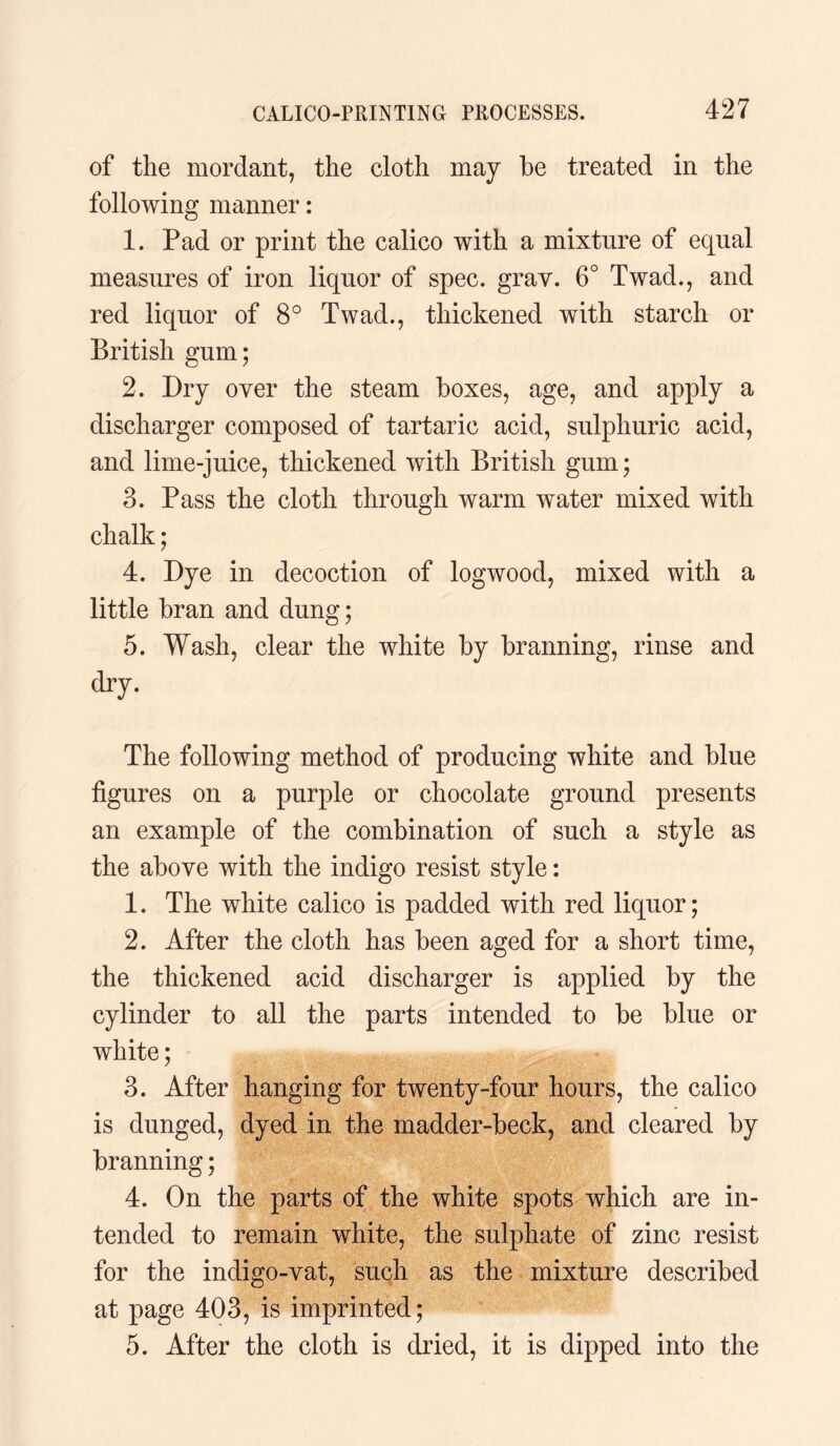 of the mordant, the cloth may he treated in the following manner: 1. Pad or print the calico with a mixture of equal measures of iron liquor of spec. gray. 6° Twad., and red liquor of 8° Twad., thickened with starch or British gum; 2. Dry over the steam boxes, age, and apply a discharger composed of tartaric acid, sulphuric acid, and lime-juice, thickened with British gum; 3. Pass the cloth through warm water mixed with chalk; 4. Dye in decoction of logwood, mixed with a little bran and dung; 5. Wash, clear the white by branning, rinse and dry. The following method of producing white and blue figures on a purple or chocolate ground presents an example of the combination of such a style as the above with the indigo resist style: 1. The white calico is padded with red liquor; 2. After the cloth has been aged for a short time, the thickened acid discharger is applied by the cylinder to all the parts intended to be blue or white; 3. After hanging for twenty-four hours, the calico is dunged, dyed in the madder-beck, and cleared by branning; 4. On the parts of the white spots which are in¬ tended to remain white, the sulphate of zinc resist for the indigo-vat, such as the mixture described at page 403, is imprinted; 5. After the cloth is dried, it is dipped into the