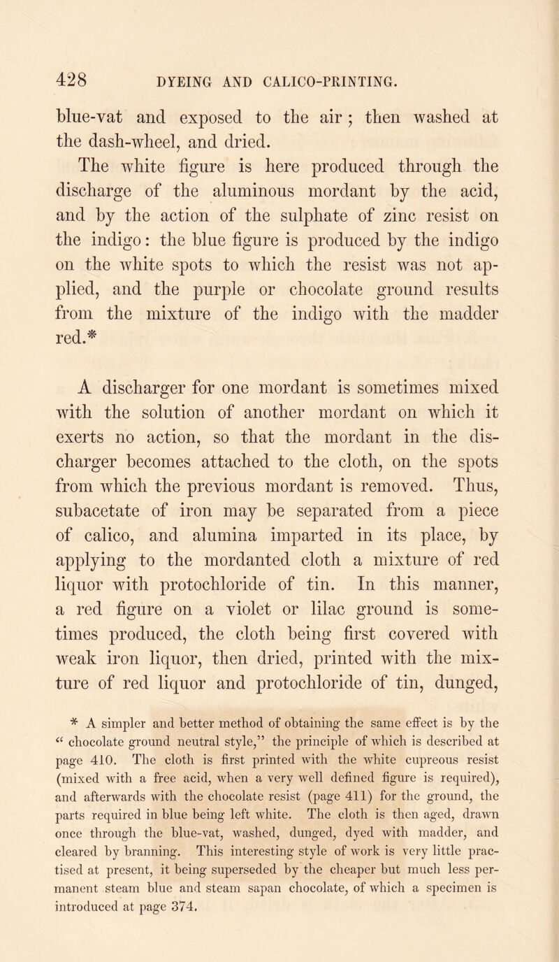 blue-vat and exposed to the air ; then washed at the dash-wheel, and dried. The white figure is here produced through the discharge of the aluminous mordant by the acid, and by the action of the sulphate of zinc resist on the indigo: the blue figure is produced by the indigo on the white spots to which the resist was not ap¬ plied, and the purple or chocolate ground results from the mixture of the indigo with the madder red.* A discharger for one mordant is sometimes mixed with the solution of another mordant on which it exerts no action, so that the mordant in the dis¬ charger becomes attached to the cloth, on the spots from which the previous mordant is removed. Thus, subacetate of iron may be separated from a piece of calico, and alumina imparted in its place, by applying to the mordanted cloth a mixture of red liquor with protochloride of tin. In this manner, a red figure on a violet or lilac ground is some¬ times produced, the cloth being first covered with weak iron liquor, then dried, printed with the mix¬ ture of red liquor and protochloride of tin, dunged, * A simpler and better method of obtaining the same effect is by the a chocolate ground neutral style,” the principle of which is described at page 410. The cloth is first printed with the white cupreous resist (mixed with a free acid, when a very well defined figure is required), and afterwards with the chocolate resist (page 411) for the ground, the parts required in blue being left white. The cloth is then aged, drawn once through the blue-vat, washed, dunged, dyed with madder, and cleared by branning. This interesting style of work is very little prac¬ tised at present, it being superseded by the cheaper but much less per¬ manent steam blue and steam sapan chocolate, of which a specimen is introduced at page 374.