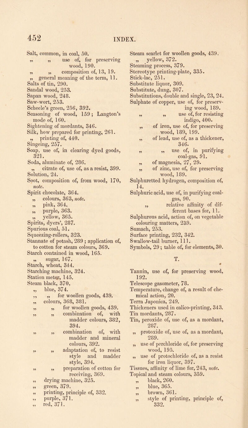 59 95 Salt, common, in coal, 50. „ „ use of, for preserving wood, 190. „ „ composition of, 13, 19. „ general meaning of the term, 11. Salts of tin, 290. Sandal wood, 253. Sapan wood, 248. Saw-wort, 253. Scheele’s green, 256, 392. Seasoning of wood, 159; Langton’s mode of, 160. Sightening of mordants, 346. Silk, how prepared for printing, 261. „ printing of, 440. Singeing, 257. Soap, use of, in clearing dyed goods, 321. Soda, aluminate of, 286. ,, citrate of, use of, as a resist, 399. Solution, 24. Soot, composition of, from wood, 170, note. Spirit chocolate, 364. „ colours, 363, note. „ pink, 364. purple, 363. yellow, 365. Spirits, dyers’, 287. Spurious coal, 51. Squeezing-rollers, 323. Stannate of potash, 289 ; application of, to cotton for steam colours, 369. Starch contained in wood, 165. „ sugar, 167. Starch, wheat, 344. Starching machine, 324. Station meter, 145. Steam black, 370. ,, blue, 374. ,, „ for woollen goods, 439. ,, colours, 368, 381. „ „ for woollen goods, 439. ,, „ combination of, with madder colours, 382, 394. „ „ combination of, with madder and mineral colours, 392. „ „ adaptation of, to resist style and madder style, 394. „ ,, preparation of cotton for receiving, 369. „ drying machine, 325. „ green, 379. „ printing, principle of, 332. „ purple, 371. „ red, 371. Steam scarlet for woollen goods, 439. ,, yellow, 37’2. Steaming process, 379. Stereotype printing-plate, 335. Stick-lac, 251. Substitute liquor, 309. Substitute, dung, 307. Substitutions, double and single, 23, 24. Sulphate of copper, use of, for preserv¬ ing wood, 189. „ ,, use of, for resisting indigo, 400. „ of iron, use of, for preserving wood, 189, 199. „ of lead, use of, as a thickener, 346. „ „ use of, in purifying coal-gas, 91. „ of magnesia, 27, 29. „ of zinc, use of, for preserving- wood, 189. Sulphuretted hydrogen, composition of, 14. Sulphuric acid, use of, in purifying coal- gas, 90. „ relative affinity of dif¬ ferent bases for, 11. Sulphurous acid, action of, on vegetable colouring matters, 239. Sumach, 253. Surface printing, 232, 342. Swallow-tail burner, 111. Symbols, 29; table of, for elements, 30. T. Tannin, use of, for preserving wood, 192. Telescope gasometer, 78. Temperature, change of, a result of che¬ mical action, 20. Terra Japonica, 249. Thickeners used in calico-printing, 343. Tin mordants, 287* Tin, peroxide of, use of, as a mordant, 287. „ protoxide of, use of, as a mordant, 289. „ use of perchloride of, for preserving wood, 195. „ use of protochloride of, as a resist for iron liquor, 397. Tissues, affinity of lime for, 243, note. Topical and steam colours, 359. „ black, 260. „ blue, 365. ,, brown, 361. „ style of printing, principle of, 332.