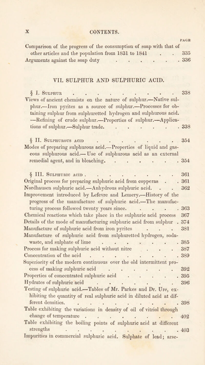 PAGE Comparison of the progress of the consumption of soap with that of other articles and the population from 1831 to 1841 . . 335 Arguments against the soap duty ...... 336 VII. SULPHUR AND SULPHURIC ACID. § I. Sulphur.338 Views of ancient chemists on the nature of sulphur.—Native sul¬ phur.—Iron pyrites as a source of sulphur.—Processes for ob¬ taining sulphur from sulphuretted hydrogen and sulphurous acid. -—Refining of crude sulphur.—Properties of sulphur.—Applica¬ tions of sulphur.—Sulphur trade. ...... 338 § II. Sulphurous acid ....... 354 Modes of preparing sulphurous acid.—Properties of liquid and gas¬ eous sulphurous acid.— Use of sulphurous acid as an external remedial agent, and in bleaching. ...... 354 § III. Sulphuric acid ........ 361 Original process for preparing sulphuric acid from copperas . . 361 Nordhausen sulphuric acid.—Anhydrous sulphuric acid. . . 362 Improvement introduced by Lefevre and Lemery.—History of the progress of the manufacture of sulphuric acid.—The manufac¬ turing process followed twenty years since. .... 363 Chemical reactions which take place in the sulphuric acid process 367 Details of the mode of manufacturing sulphuric acid from sulphur . 374 Manufacture of sulphuric acid from iron pyrites . . . 381 Manufacture of sulphuric acid from sulphuretted hydrogen, soda- waste, and sulphate of lime ....... 385 Process for making sulphuric acid without nitre . . . 387 Concentration of the acid ........ 389 Superiority of the modern continuous over the old intermittent pro¬ cess of making sulphuric acid ...... 392 Properties of concentrated sulphuric acid ..... 395 Hydrates of sulphuric acid ....... 396 Testing of sulphuric acid.—Tables of Mr. Parkes and Dr. Ure, ex¬ hibiting the quantity of real sulphuric acid in diluted acid at dif¬ ferent densities..398 Table exhibiting the variations in density of oil of vitriol through change of temperature.402 Table exhibiting the boiling points of sulphuric acid at different strengths.403 Impurities in commercial sulphuric acid. Sulphate of lead; arse-