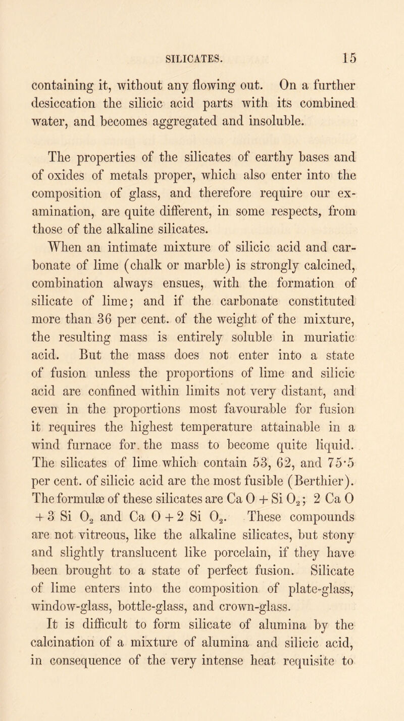 containing it, without any flowing out. On a further desiccation the silicic acid parts with its combined water, and becomes aggregated and insoluble. The properties of the silicates of earthy bases and of oxides of metals proper, which also enter into the composition of glass, and therefore require our ex¬ amination, are quite different, in some respects, from those of the alkaline silicates. When an intimate mixture of silicic acid and car¬ bonate of lime (chalk or marble) is strongly calcined, combination always ensues, with the formation of silicate of lime; and if the carbonate constituted more than 36 per cent, of the weight of the mixture, the resulting mass is entirely soluble in muriatic acid. But the mass does not enter into a state of fusion unless the proportions of lime and silicic acid are confined within limits not very distant, and even in the proportions most favourable for fusion it requires the highest temperature attainable in a wind furnace for. the mass to become quite liquid. The silicates of lime which contain 53, 62, and 75*5 per cent, of silicic acid are the most fusible (Berthier). The formulas of these silicates are Ca 0 + Si 02; 2 Ca 0 4 3 Si 02 and Ca 0 4 2 Si 02. These compounds are not vitreous, like the alkaline silicates, but stony and slightly translucent like porcelain, if they have been brought to a state of perfect fusion. Silicate of lime enters into the composition of plate-glass, window-glass, bottle-glass, and crown-glass. It is difficult to form silicate of alumina by the calcination of a mixture of alumina and silicic acid, in consequence of the very intense heat requisite to