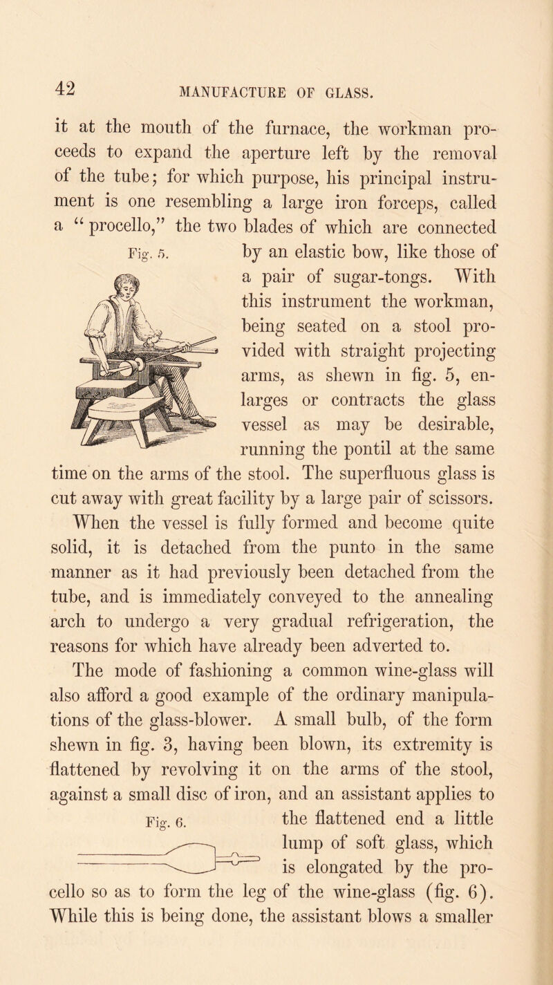 a Fig. 5. it at the mouth of the furnace, the workman pro¬ ceeds to expand the aperture left by the removal of the tube; for which purpose, his principal instru¬ ment is one resembling a large iron forceps, called procello,” the two blades of which are connected by an elastic bow, like those of a pair of sugar-tongs. With this instrument the workman, being seated on a stool pro¬ vided with straight projecting arms, as shewn in fig. 5, en¬ larges or contracts the glass vessel as may be desirable, running the pontil at the same time on the arms of the stool. The superfluous glass is cut away with great facility by a large pair of scissors. When the vessel is fully formed and become quite solid, it is detached from the punto in the same manner as it had previously been detached from the tube, and is immediately conveyed to the annealing arch to undergo a very gradual refrigeration, the reasons for which have already been adverted to. The mode of fashioning a common wine-glass will also afford a good example of the ordinary manipula¬ tions of the glass-blower. A small bulb, of the form shewn in fig. 3, having been blown, its extremity is flattened by revolving it on the arms of the stool, against a small disc of iron, and an assistant applies to Fig. e. the flattened end a little lump of soft glass, which is elongated by the pro¬ cello so as to form the leg of the wine-glass (fig. 6). While this is being done, the assistant blows a smaller