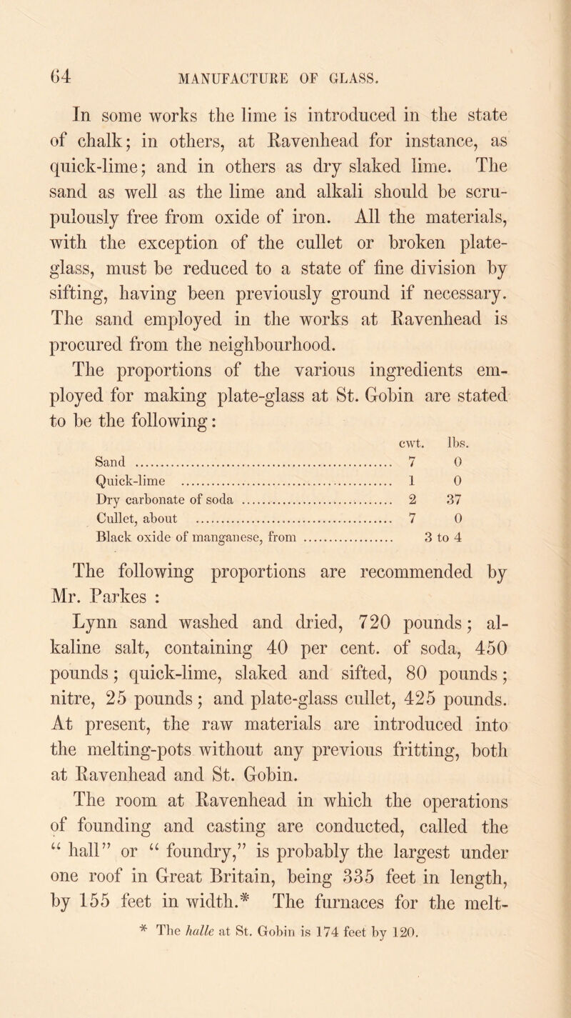 In some works the lime is introduced in the state of chalk; in others, at Ravenhead for instance, as quick-lime; and in others as dry slaked lime. The sand as well as the lime and alkali should he scru¬ pulously free from oxide of iron. All the materials, with the exception of the cullet or broken plate- glass, must be reduced to a state of fine division by sifting, having been previously ground if necessary. The sand employed in the works at Ravenhead is procured from the neighbourhood. The proportions of the various ingredients em¬ ployed for making plate-glass at St. Gobin are stated to be the following: cwt. lbs. Sand . 7 0 Quick-lime . 1 0 Dry carbonate of soda . 2 37 Cullet, about . 7 0 Black oxide of manganese, from . 3 to 4 The following proportions are recommended by Mr. Parkes : Lynn sand washed and dried, 720 pounds; al¬ kaline salt, containing 40 per cent, of soda, 450 pounds; quick-lime, slaked and sifted, 80 pounds; nitre, 25 pounds; and plate-glass cullet, 425 pounds. At present, the raw materials are introduced into the melting-pots without any previous fritting, both at Ravenhead and St. Gobin. The room at Ravenhead in which the operations of founding and casting are conducted, called the “ hall” or u foundry,” is probably the largest under one roof in Great Britain, being 335 feet in length, by 155 feet in width.* The furnaces for the melt- * The halle at St. Gobin is 174 feet by 120.