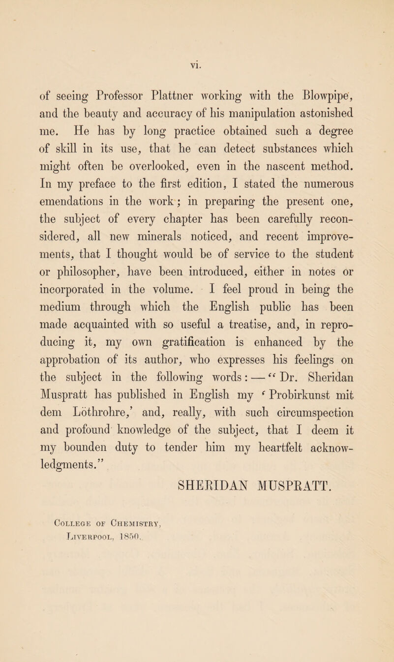 of seeing Professor Plattner working with the Blowpipe', and the beauty and accuracy of his manipulation astonished me. He has by long practice obtained such a degree of skill in its use, that he can detect substances which might often be overlooked, even in the nascent method. In my preface to the first edition, I stated the numerous emendations in the work; in preparing the present one, the subject of every chapter has been carefully recon¬ sidered, all new minerals noticed, and recent improve¬ ments, that I thought would be of service to the student or philosopher, have been introduced, either in notes or incorporated in the volume. I feel proud in being the medium through which the English public has been made acquainted with so useful a treatise, and, in repro¬ ducing it, my own gratification is enhanced by the approbation of its author, who expresses his feelings on the subject in the following words: — Dr. Sheridan Muspratt has published in English my Prohirkunst mit dem Lothrohre,’ and, really, with such circumspection and profound knowledge of the subject, that I deem it my hounden duty to tender him my heartfelt acknow- SHEBIDAN MUSPKATT. College of Chemistry, Liverpool, 1850.