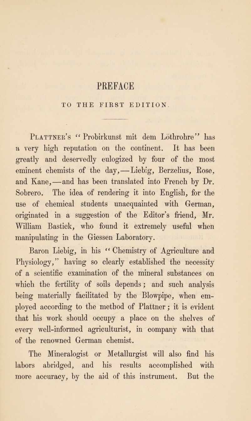 TO THE FIRST EDITION. Plattner’s Probirkunst mit dem Lothrohre’^ lias a very high reputation on the continent. It has been greatly and deservedly eulogized by four of the most eminent chemists of the day,—Liebig, Berzelius, Rose, and Kane,—and has been translated into French by Dr. Sobrero. The idea of rendering it into English, for the use of chemical students unacquainted with German, originated in a suggestion of the Editor’s friend, Mr. William Bastick, who found it extremely useful when manipulating in the Giessen Laboratory. Baron Liebig, in his Chemistry of Agriculture and Physiology,” having so clearly established the necessity of a scientific examination of the mineral substances on which the fertility of soils depends; and such analysis being materially facilitated by the Blowpipe, when em¬ ployed according to the method of Plattner; it is evident that his work should occupy a place on the shelves of every well-informed agriculturist, in company with that of the renowned German chemist. The Mineralogist or Metallurgist will also find his labors abridged, and his results accomplished with more accuracy, by the aid of this instrument. But the