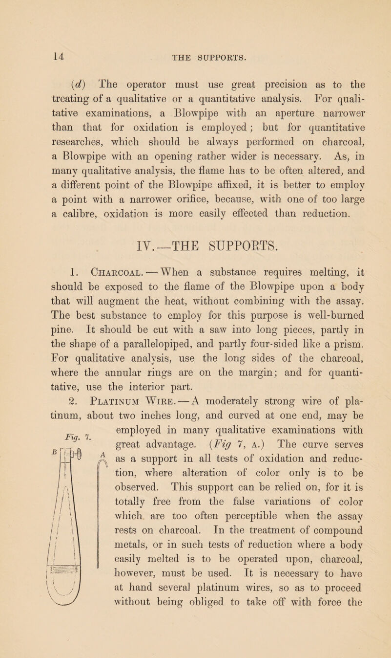 {d) The operator must use great precision as to the treating of a qualitative or a quantitative analysis. For quali¬ tative examinations, a Blowpipe with an aperture narrower than that for oxidation is employed; hut for quantitative researches, which should be always performed on charcoal, a Blowpipe with an opening rather wider is necessary. As, in many qualitative analysis, the flame has to be often altered, and a different point of the Blowpipe affixed, it is better to employ a point with a narrower orifice, because, with one of too large a calibre, oxidation is more easily effected than reduction. IY.__THE suppoets. 1. Charcoal. — When a substance requires melting, it should be exposed to the flame of the Blowpipe upon a body that will augment the heat, without combining with the assay. The best substance to employ for this purpose is well-burned pine. It should be cut with a saw into long pieces, partly in the shape of a parallelopiped, and partly four-sided like a prism. For qualitative analysis, use the long sides of the charcoal, where the annular rings are on the margin; and for quanti¬ tative, use the interior part. 2. Platinum Wire, — A moderately strong wire of pla¬ tinum, about two inches long, and curved at one end, may be employed in many qualitative examinations with great advantage. {Fig 7, A.) The curve serves ^ as a support in all tests of oxidation and reduc¬ tion, where alteration of color only is to be observed. This support can be relied on, for it is totally free from the false variations of color which are too often perceptible when the assay rests on charcoal. In the treatment of compound metals, or in such tests of reduction where a body easily melted is to be operated upon, charcoal, however, must be used. It is necessary to have at hand several platinum wires, so as to proceed without being obliged to take off with force the
