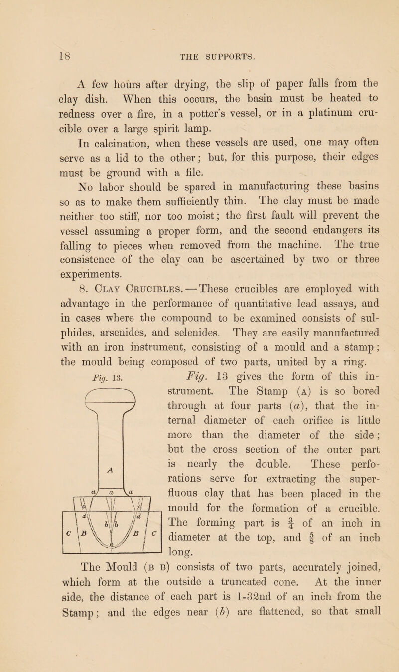 A few hours after drying, the slip of paper falls from the clay dish. When this occurs, the basin must be heated to redness over a fire, in a potter’s vessel, or in a platinum cru¬ cible over a large spirit lamp. In calcination, when these vessels are used, one may often serve as a lid to the other; but, for this purpose, their edges must be ground with a file. No labor should be spared in manufacturing these basins so as to make them sufficiently thin. The clay must be made neither too stiff, nor too moist; the first fault will prevent the vessel assuming a proper form, and the second endangers its falling to pieces when removed from the machine. The true consistence of the clay can be ascertained by two or three experiments. 8. Clay Crucibles. — These crucibles are employed with advantage in the performance of quantitative lead assays, and in cases where the compound to be examined consists of sul¬ phides, arsenides, and selenides. They are easily manufactured with an iron instrument, consisting of a mould and a stamp; the mould being composed of two parts, united by a ring. Fig. 13 gives the form of this in¬ strument. The Stamp (a) is so bored through at four parts {a), that the in¬ ternal diameter of each orifice is little more than the diameter of the side; but the cross section of the outer part is nearly the double. These perfo¬ rations serve for extracting the super¬ fluous clay that has been placed in the mould for the formation of a crucible. The forming part is f of an inch in diameter at the top, and -f of an inch long. The Mould (b b) consists of two parts, accurately joined, which form at the outside a truncated cone. At the inner side, the distance of each part is l-32nd of an inch from the Stamp; and the edges near {h) are flattened, so that small Fig. 13.