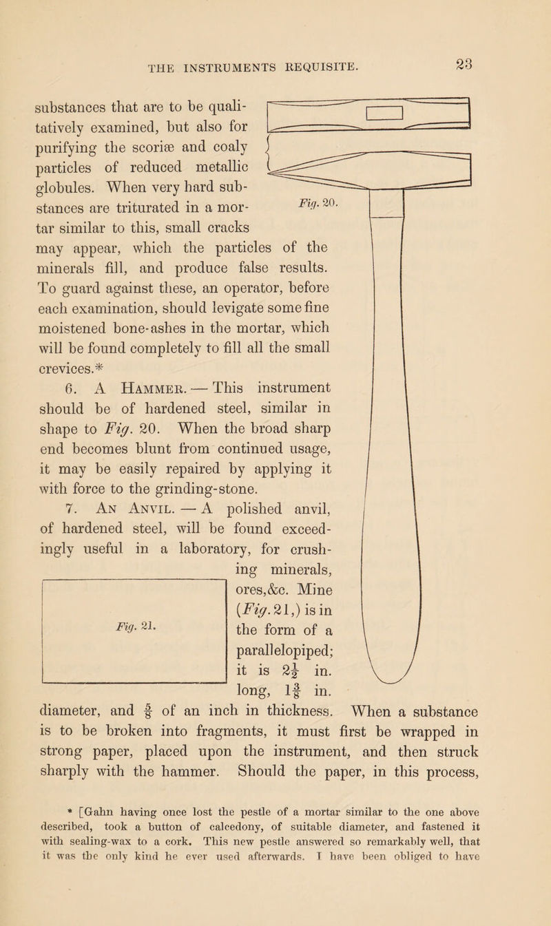 2S substances that are to be quali¬ tatively examined, but also for purifying the scorise and coaly particles of reduced metallie globules. When very hard sub¬ stances are triturated in a mor¬ tar similar to this, small cracks may appear, which the particles of the minerals fill, and produce false results. To guard against these, an operator, before each examination, should levigate some fine moistened bone-ashes in the mortar, which will be found completely to fill all the small crevices.* 6. A Hammer. — This instrument should be of hardened steel, similar in shape to Fig. 20. When the broad sharp end becomes blunt from continued usage, it may be easily repaired by applying it with force to the grinding-stone. 7. An Anvil. — A polished anvil, of hardened steel, will be found exceed¬ ingly useful in a laboratory, for crush- _ing minerals, ores,&c. Mine [Fig.2i,) is in the form of a parallelopiped; it is 2j in. long. If in. diameter, and f of an inch in thickness. When a substance is to be broken into fragments, it must first be wrapped in strong paper, placed upon the instrument, and then struck sharply with the hammer. Should the paper, in this process. * [Gahn having once lost the pestle of a mortar similar to the one above described, took a button of calcedony, of suitable diameter, and fastened it with sealing-wax to a cork. This new pestle answered so remarkably well, that it was the only kind he ever used afterwards. T have been obliged to have