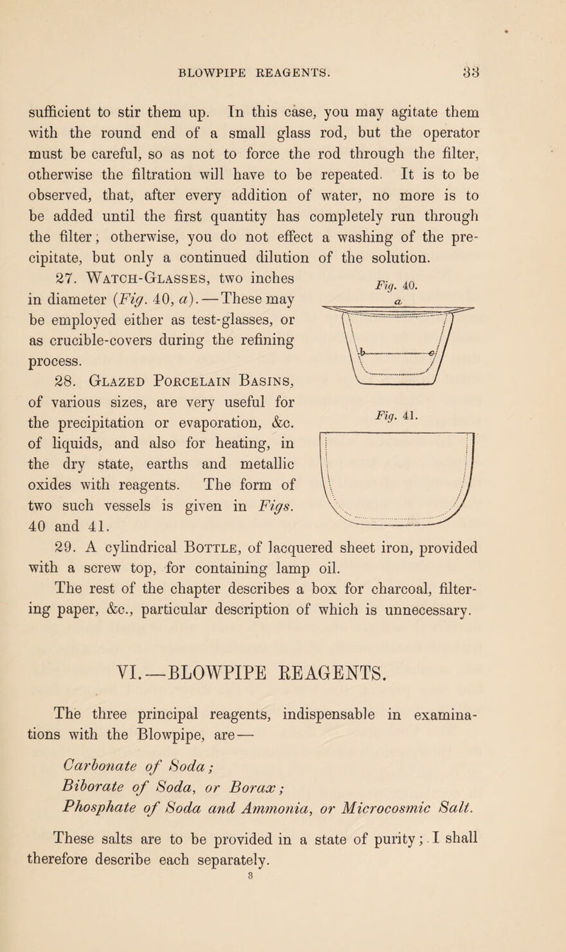 Fig. 40. sufficient to stir them up. In this case, you may agitate them with the round end of a small glass rod, but the operator must he careful, so as not to force the rod through the filter, otherwise the filtration will have to he repeated. It is to be observed, that, after every addition of water, no more is to be added until the first quantity has completely run through the filter, otherwise, you do not effect a washing of the pre¬ cipitate, but only a continued dilution of the solution. 27. Watch-Glasses, two inches in diameter {Fig. 40, a). — These may be employed either as test-glasses, or as crucible-covers during the refining process. 28. Glazed Porcelain Basins, of various sizes, are very useful for the precipitation or evaporation, &c. of liquids, and also for heating, in the dry state, earths and metallic oxides with reagents. The form of two such vessels is given in Figs. 40 and 41. 29. A cylindrical Bottle, of lacquered sheet iron, provided with a screw top, for containing lamp oil. The rest of the chapter describes a box for charcoal, filter¬ ing paper, &c., particular description of which is unnecessary. yL_BLOWPIPE EE AGENTS. The three principal reagents, indispensable in examina¬ tions with the Blowpipe, are — Carbo7iate of Soda ; Biborate of Soda, or Borax; Phosphate of Soda and Ammotiia, or Microcosmic Salt. These salts are to he provided in a state of purity; I shall therefore describe each separately.