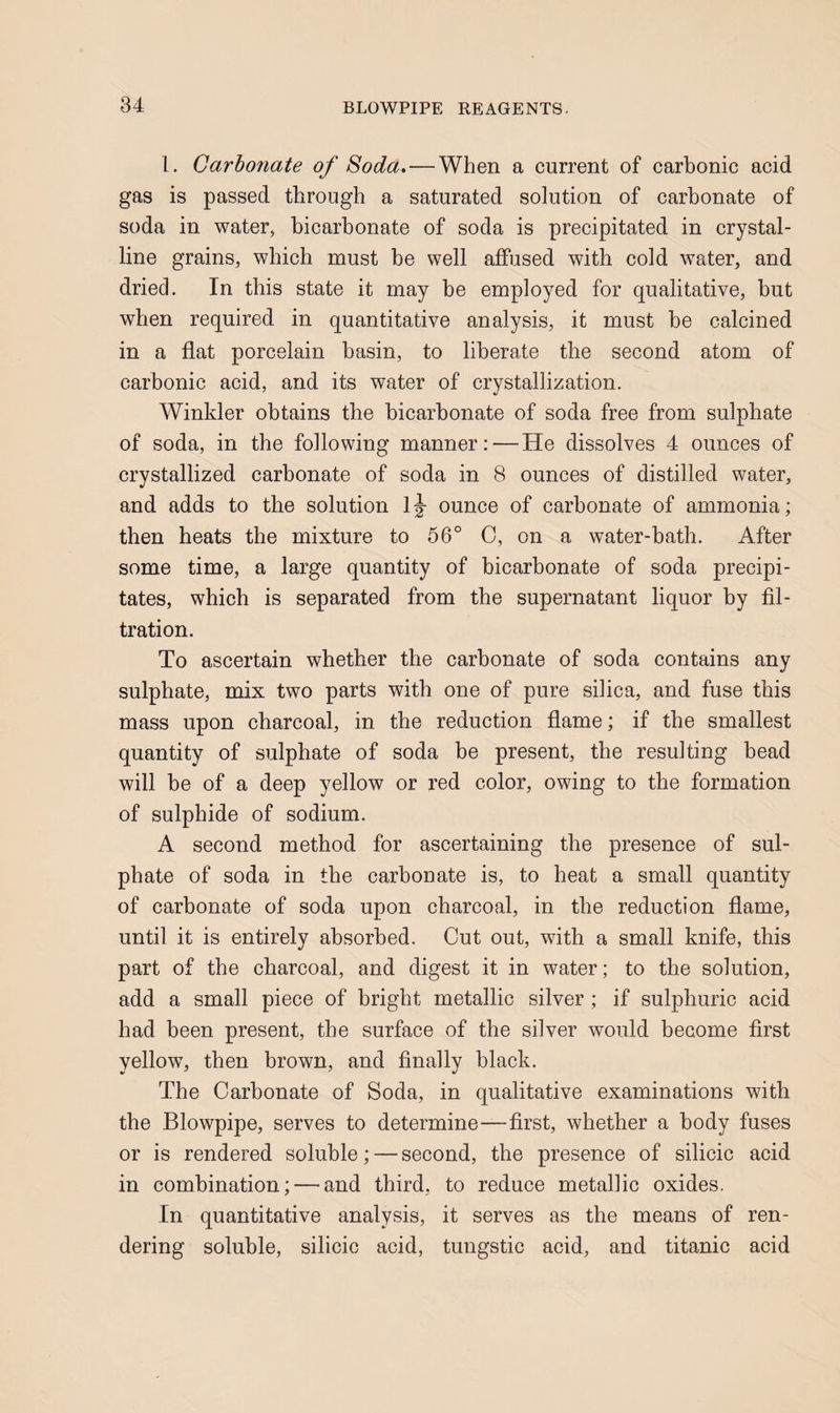 1. Carbonate of 8oda» — When a current of carbonic acid gas is passed through a saturated solution of carbonate of soda in water, bicarbonate of soda is precipitated in crystal¬ line grains, which must be well affused with cold water, and dried. In this state it may be employed for qualitative, but when required in quantitative analysis, it must be calcined in a flat porcelain basin, to liberate the second atom of carbonic acid, and its water of crystallization. Winkler obtains the bicarbonate of soda free from sulphate of soda, in the following manner: — He dissolves 4 ounces of crystallized carbonate of soda in 8 ounces of distilled water, and adds to the solution Ij ounce of carbonate of ammonia; then heats the mixture to 56° 0, on a water-bath. After some time, a large quantity of bicarbonate of soda precipi¬ tates, which is separated from the supernatant liquor by fil¬ tration. To ascertain whether the carbonate of soda contains any sulphate, mix two parts with one of pure silica, and fuse this mass upon charcoal, in the reduction flame; if the smallest quantity of sulphate of soda be present, the resulting bead will be of a deep yellow or red color, owing to the formation of sulphide of sodium. A second method for ascertaining the presence of sul¬ phate of soda in the carbonate is, to heat a small quantity of carbonate of soda upon charcoal, in the reduction flame, until it is entirely absorbed. Cut out, with a small knife, this part of the charcoal, and digest it in water; to the solution, add a small piece of bright metallic silver ; if sulphuric acid had been present, the surface of the silver would become first yellow, then brown, and finally black. The Carbonate of Soda, in qualitative examinations with the Blowpipe, serves to determine—first, whether a body fuses or is rendered soluble; — second, the presence of silicic acid in combination; — and third, to reduce metallic oxides. In quantitative analysis, it serves as the means of ren¬ dering soluble, silicic acid, tungstic acid, and titanic acid