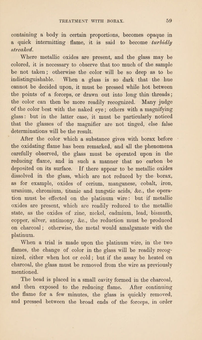 containing a body in certain proportions, becomes opaque in a quick intermitting flame, it is said to become turhidly streaked. Where metallic oxides are present, and the glass may be colored, it is necessary to observe that too much of the sample be not taken; otherwise the color will be so deep as to be indistinguishable. When a glass is so dark that the hue cannot be decided upon, it must be pressed while hot between the points of a forceps, or drawn out into long thin threads; the color can then be more readily recognized. Many judge of the color best with the naked eye; others with a magnifying glass: but in the latter case, it must be particularly noticed that the glasses of the magnifier are not tinged, else false determinations will be the result. After the color which a substance gives with borax before the oxidating flame has been remarked, and all the phenomena carefully observed, the glass must be operated upon in the reducing flame, and in such a manner that no carbon be deposited on its surface. If there appear to be metallic oxides dissolved in the glass, which are not reduced by the borax, as for example, oxides of cerium, manganese, cobalt, iron, uranium, chromium, titanic and tungstic acids, &c., the opera¬ tion must be effected on the platinum wire: but if metallic oxides are present, which are readily reduced to the metallic state, as the oxides of zinc, nickel, cadmium, lead, bismuth, copper, silver, antimony, &c., the reduction must be produced on charcoal; otherwise, the metal would amalgamate wdth the platinum. When a trial is made upon the platinum wire, in the two flames, the change of color in the glass will be readily recog¬ nized, either when hot or cold; but if the assay be heated on charcoal, the glass must be removed from the wire as previously mentioned. The bead is placed in a small cavity formed in the charcoal, and then exposed to the reducing flame. After continuing the flame for a few minutes, the glass is quickly removed, and pressed between the broad ends of the forceps, in order