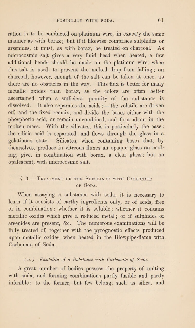 ration is to be conducted on platinum wire, in exactly the same manner as with borax; but if it likewise comprises sulphides or arsenides, it must, as with borax, be treated on charcoal. As microcosmic salt gives a very fluid bead when heated, a few additional bends should be made on the platinum wire, when this salt is used, to prevent the melted drop from falling; on charcoal, however, enough of the salt can be taken at once, as there are no obstacles in the way. This dux is better for many metallic oxides than borax, as the colors are often better ascertained when a sufficient quantity of the substance is dissolved. It also separates the acids;—the volatile are driven off, and the fixed remain, and divide the bases either with the phosphoric acid, or rehiain uncombined, and float about in the molten mass. With the silicates, this is particularly the case: the silicic acid is separated, and flows through the glass in a gelatinous state. Silicates, when containing bases that, by themselves, produce in vitreous fluxes an opaque glass on cool¬ ing, give, in combination with borax, a clear glass; but an opalescent, with microcosmic salt. § 3. — Teeatment of the Substance with Cakbonate OE Soda. When assaying a substance with soda, it is necessary to learn if it consists of earthy ingredients only, or of acids, free or in combination; whether it is soluble; whether it contains metallic oxides which give a reduced metal; or if sulphides or arsenides are present, &c. The numerous examinations will be fully treated of, together with the pyrognostic effects produced upon metallic oxides, when heated in the Blowpipe-flame with Carbonate of Soda. (a.) Fusibility of a Substance with Carbonate of Soda. A great number of bodies possess the property of uniting with soda, and forming combinations partly fusible and partly infusible: to the former, but few belong, such as silica, and