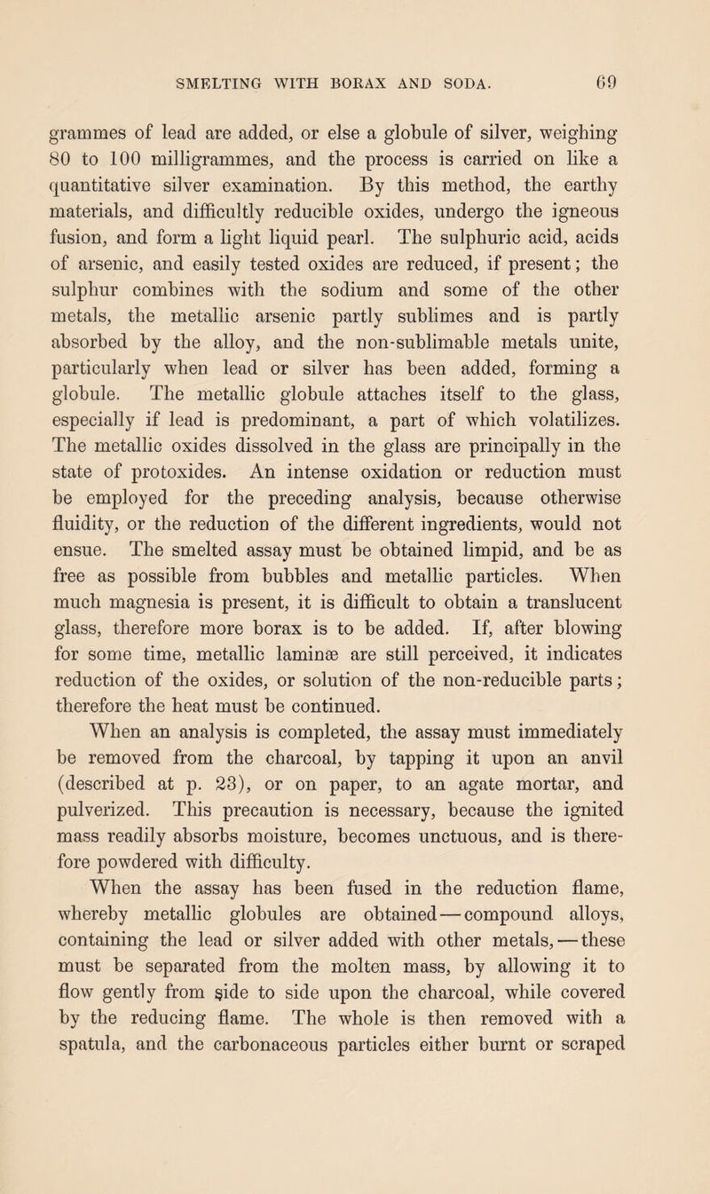 grammes of lead are added, or else a globule of silver, weighing 80 to 100 milligrammes, and the process is carried on like a quantitative silver examination. By this method, the earthy materials, and difficultly reducible oxides, undergo the igneous fusion, and form a light liquid pearl. The sulphuric acid, acids of arsenic, and easily tested oxides are reduced, if present; the sulphur combines with the sodium and some of the other metals, the metallic arsenic partly sublimes and is partly absorbed by the alloy, and the non-sublimable metals unite, particularly when lead or silver has been added, forming a globule. The metallic globule attaches itself to the glass, especially if lead is predominant, a part of which volatilizes. The metallic oxides dissolved in the glass are principally in the state of protoxides. An intense oxidation or reduction must be employed for the preceding analysis, because otherwise fluidity, or the reduction of the different ingredients, would not ensue. The smelted assay must be obtained limpid, and be as free as possible from bubbles and metallic particles. When much magnesia is present, it is difficult to obtain a translucent glass, therefore more borax is to be added. If, after blowing for some time, metallic laminae are still perceived, it indicates reduction of the oxides, or solution of the non-reducible parts; therefore the heat must be continued. When an analysis is completed, the assay must immediately be removed from the charcoal, by tapping it upon an anvil (described at p. 23), or on paper, to an agate mortar, and pulverized. This precaution is necessary, because the ignited mass readily absorbs moisture, becomes unctuous, and is there¬ fore powdered with difficulty. When the assay has been fused in the reduction flame, whereby metallic globules are obtained—compound alloys, containing the lead or silver added with other metals,—these must he separated from the molten mass, by allowing it to flow gently from §ide to side upon the charcoal, while covered by the reducing flame. The whole is then removed with a spatula, and the carbonaceous particles either burnt or scraped