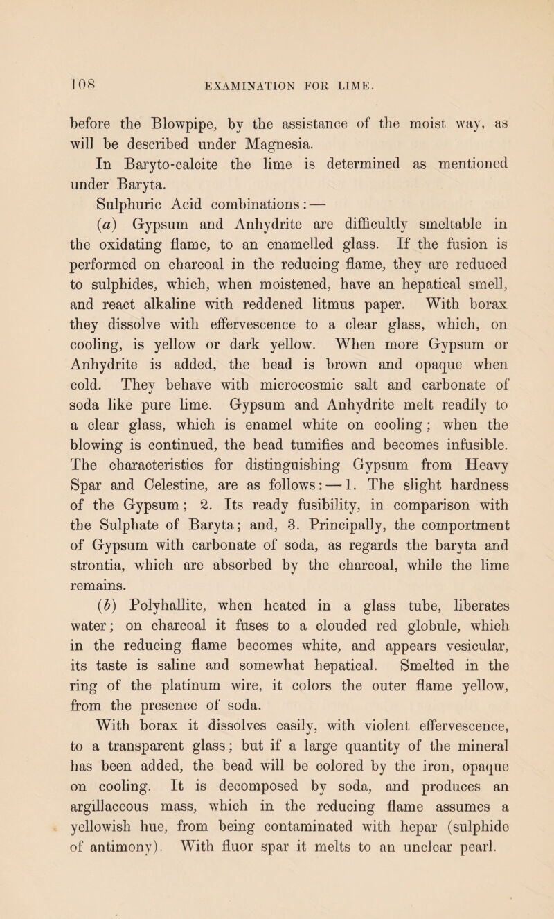 before the Blowpipe, by the assistance of the moist way, as will be described under Magnesia. In Baryto-calcite the lime is determined as mentioned under Baryta. Sulphuric Acid combinations: — (a) Gypsum and Anhydrite are difficultly smeltable in the oxidating flame, to an enamelled glass. If the fusion is performed on charcoal in the reducing flame, they are reduced to sulphides, which, when moistened, have an hepatical smell, and react alkaline with reddened litmus paper. With borax they dissolve with effervescence to a clear glass, which, on cooling, is yellow or dark yellow. When more Gypsum or Anhydrite is added, the bead is brown and opaque when cold. They behave with microcosmic salt and carbonate of soda like pure lime. Gypsum and Anhydrite melt readily to a clear glass, which is enamel white on cooling; when the blowing is continued, the bead tumifies and becomes infusible. The characteristics for distinguishing Gypsum from Heavy Spar and Celestine, are as follows: — 1. The slight hardness of the Gypsum; 2. Its ready fusibility, in comparison with the Sulphate of Baryta; and, 3. Principally, the comportment of Gypsum with carbonate of soda, as regards the baryta and strontia, which are absorbed by the charcoal, while the lime remains. (b) Polyhallite, when heated in a glass tube, liberates water; on charcoal it fuses to a clouded red globule, which in the reducing flame becomes white, and appears vesicular, its taste is saline and somewhat hepatical. Smelted in the ring of the platinum wire, it colors the outer flame yellow, from the presence of soda. With borax it dissolves easily, with violent effervescence, to a transparent glass; but if a large quantity of the mineral has been added, the bead will be colored by the iron, opaque on cooling. It is decomposed by soda, and produces an argillaceous mass, which in the reducing flame assumes a yellowish hue, from being contaminated with hepar (sulphide of antimony). With fluor spar it melts to an unclear pearl.