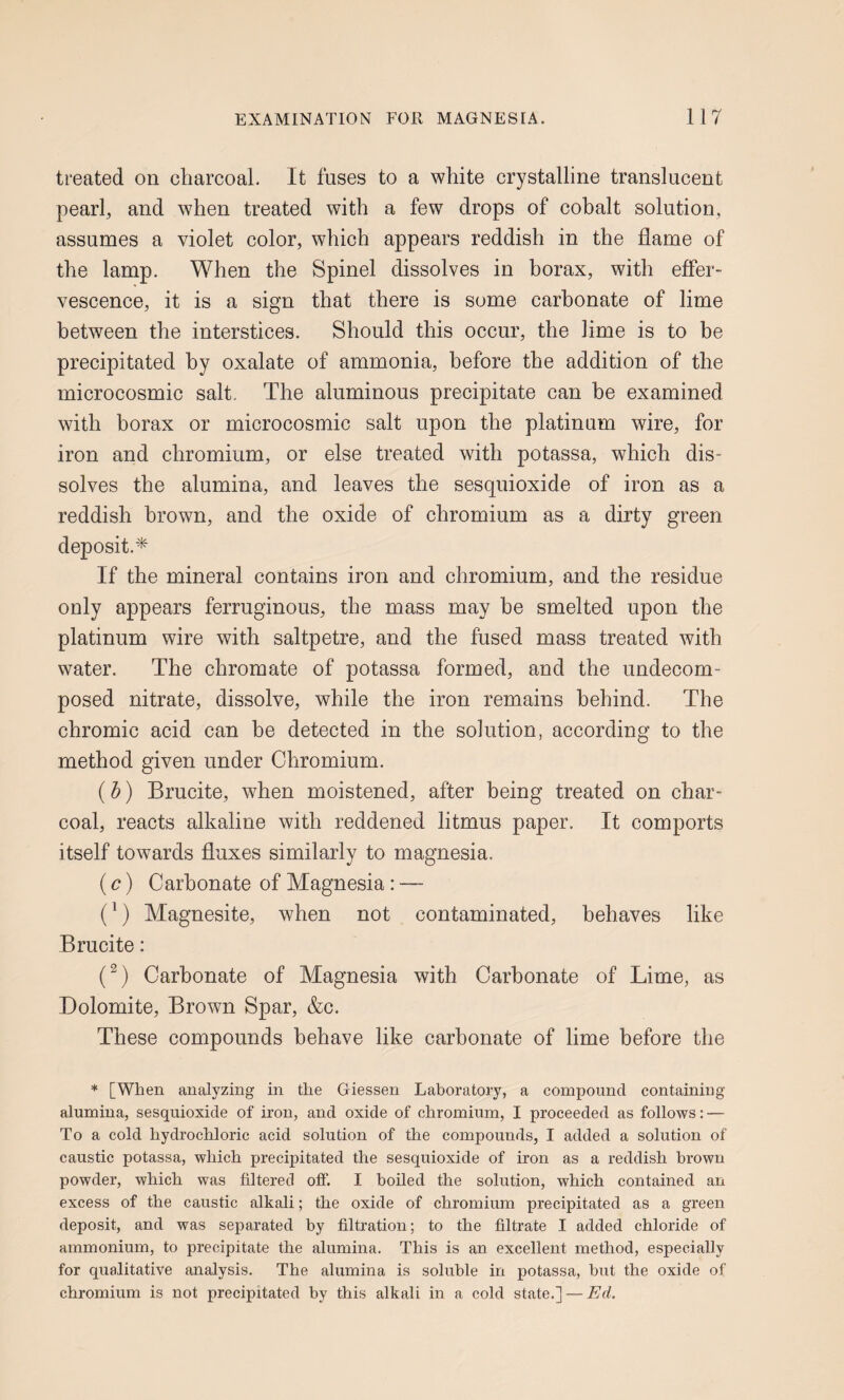 treated on charcoal. It fuses to a white crystalline translucent pearl, and when treated with a few drops of cobalt solution, assumes a violet color, which appears reddish in the flame of the lamp. When the Spinel dissolves in borax, with effer¬ vescence, it is a sign that there is some carbonate of lime between the interstices. Should this occur, the lime is to be precipitated by oxalate of ammonia, before the addition of the microcosmic salt. The aluminous precipitate can he examined with borax or microcosmic salt upon the platinum wire, for iron and chromium, or else treated with potassa, which dis¬ solves the alumina, and leaves the sesquioxide of iron as a reddish brown, and the oxide of chromium as a dirty green deposit.* If the mineral contains iron and chromium, and the residue only appears ferruginous, the mass may he smelted upon the platinum wire with saltpetre, and the fused mass treated with water. The chromate of potassa formed, and the undecom¬ posed nitrate, dissolve, while the iron remains behind. The chromic acid can be detected in the solution, according to the method given under Chromium. (h) Brucite, when moistened, after being treated on char¬ coal, reacts alkaline with reddened litmus paper. It comports itself towards fluxes similarly to magnesia. (c) Carbonate of Magnesia: — O Magnesite, when not contaminated, behaves like Brucite: (^) Carbonate of Magnesia with Carbonate of Lime, as Dolomite, Brown Spar, &c. These compounds behave like carbonate of lime before the * [When analyzing in the Giessen Laboratory, a compound containing alumina, sesquioxide of iron, and oxide of chromium, I proceeded as follows: — To a cold hydrochloric acid solution of the compounds, I added a solution of caustic potassa, which precipitated the sesquioxide of iron as a reddish brown powder, which was filtered off. I boiled the solution, which contained an excess of the caustic alkali; the oxide of chromium precipitated as a green deposit, and was separated by filtration; to the filtrate I added chloride of ammonium, to precipitate the alumina. This is an excellent method, especially for qualitative analysis. The alumina is soluble in potassa, but the oxide of chromium is not precipitated by this alkali in a cold state.] — Ed.