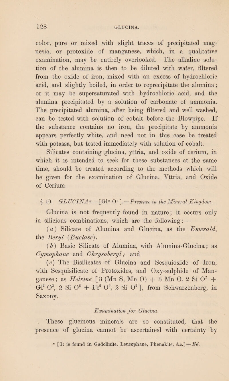 color, pure or mixed with slight traces of precipitated mag¬ nesia, or protoxide of manganese, which, in a qualitative examination, may be entirely overlooked. The alkaline solu¬ tion of the alumina is then to be diluted with water, filtered from the oxide of iron, mixed with an excess of hydrochloric acid, and slightly boiled, in order to reprecipitate the alumina; or it may be supersaturated with hydrochloric acid, and the alumina precipitated by a solution of carbonate of ammonia. The precipitated alumina, after being filtered and well washed, can be tested with solution of cohalt before the Blowpipe. If the substance contains no iron, the precipitate by ammonia appears perfectly white, and need not in this case be treated with potassa, but tested immediately with solution of cobalt. Silicates containing glucina, yttria, and oxide of cerium, in which it is intended to seek for these substances at the same time, should be treated according to the methods which will be given for the examination of Glucina, Yttria, and Oxide of Cerium. § 10. GLUCINA^' — [GB 0^]. — Presence in the Mineral Kingdom. Glucina is not frequently found in nature; it occurs only in silicious combinations, which are the following: — {a) Silicate of Alumina and Glucina, as the Emerald, the Beryl {Euclase), (b) Basic Silicate of Alumina, with Alumina-Glucina; as Cymogphatie and Chrysoheryl; and (c) The Bisilicates of Glucina and Sesquioxide of Iron, with Sesquisilicate of Protoxides, and Oxy-sulphide of Man¬ ganese ; as Helvine [3 (Mn S, Mn 0) -f 3 Mn 0, 2 Si 0^ + GP 0^ 2 Si 0^ + Pe^ 0^ 2 Si 0^], from Schwarzenherg, in Saxony. Examination for Glucina. These glucinous minerals are so constituted, that the presence of glucina cannot he ascertained with certainty by * [It is found in Gadolinite, Leucophane, Pbenakite, &c.] — Ed.