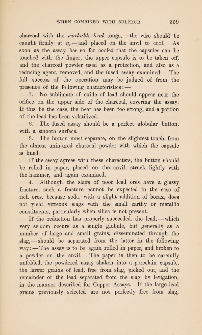 charcoal with the workable lead tongs, — the wire should be caught firmly at n, — and placed on the anvil to cool. As soon as the assay has so far cooled that the capsules can he touched with the finger, the upper capsule is to he taken off, and the charcoal powder used as a protection, and also as a reducing agent, removed, and the fused assay examined. The full success of the operation may he judged of from the presence of the following characteristics: — 1. No sublimate of oxide of lead should appear near the orifice on the upper side of the charcoal, covering the assay. If this be the case, the heat has been too strong, and a portion of the lead has been volatilized. 2. The fused assay should be a perfect globular button, with a smooth surface. 3. The button must separate, on the slightest touch, from the almost uninjured charcoal powder with which the capsule is lined. If the assay agrees with these characters, the button should be rolled in paper, placed on the anvil, struck lightly with the hammer, and again examined. 4. Although the slags of poor lead ores have a glassy fracture, such a fracture cannot be expected in the case of rich ores, because soda, with a slight addition of borax, does not yield vitreous slags with the small earthy or metallic constituents, particularly when silica is not present. If the reduction has properly succeeded, the lead,—which very seldom occurs as a single globule, hut generally as a number of large and small grains, disseminated through the slag,—should be separated from the latter in the following way:—The assay is to be again rolled in paper, and broken to a powder on the anvil. The paper is then to he carefully unfolded, the powdered assay shaken into a porcelain capsule, the larger grains of lead, free from slag, picked out, and the remainder of the lead separated from the slag by levigation, in the manner described for Copper Assays. If the large lead grains previously selected are not perfectly free from slag.