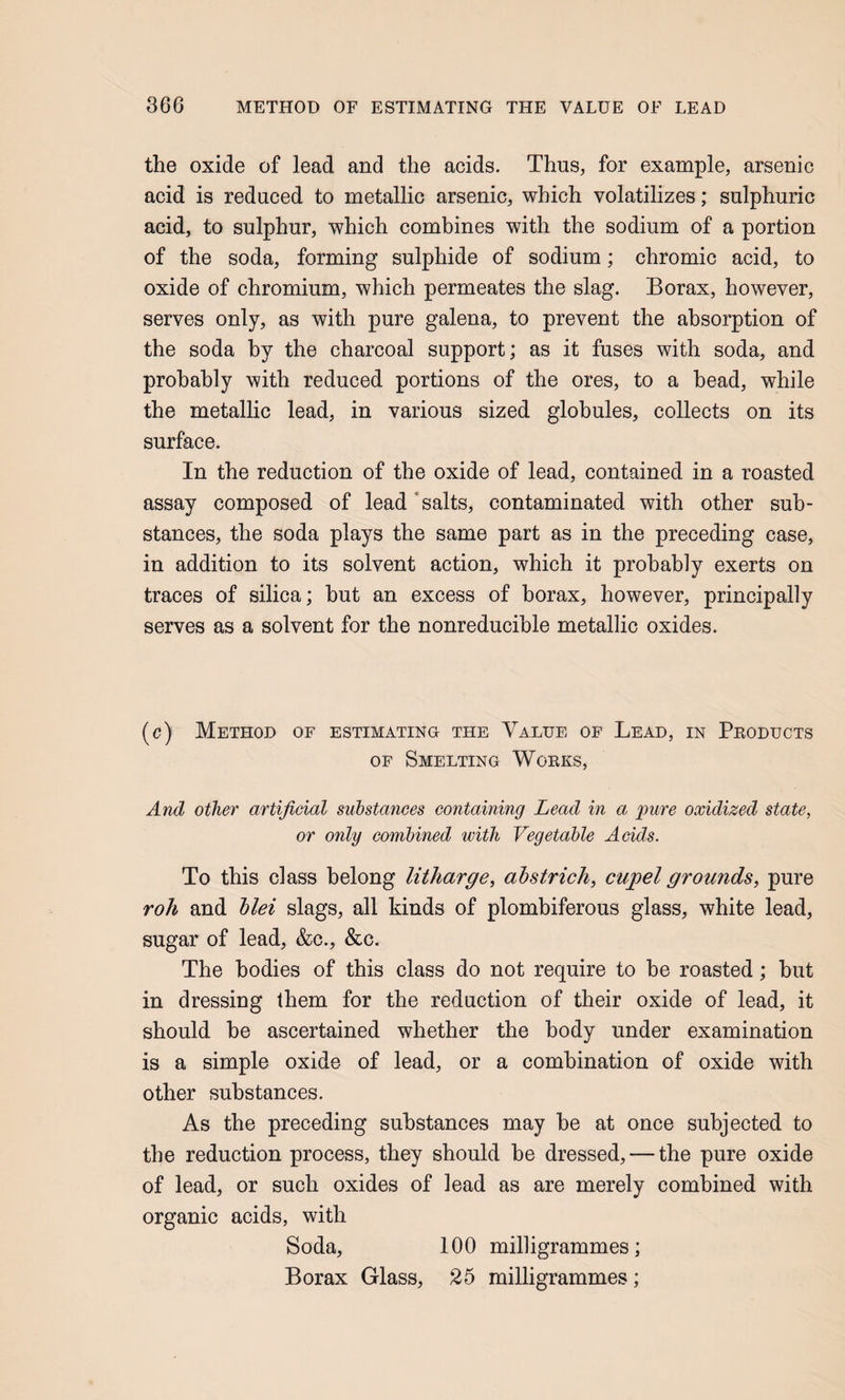 the oxide of lead and the acids. Thus, for example, arsenic acid is reduced to metallic arsenic, which volatilizes; sulphuric acid, to sulphur, which combines with the sodium of a portion of the soda, forming sulphide of sodium; chromic acid, to oxide of chromium, which permeates the slag. Borax, however, serves only, as with pure galena, to prevent the absorption of the soda by the charcoal support; as it fuses with soda, and probably with reduced portions of the ores, to a head, while the metallic lead, in various sized globules, collects on its surface. In the reduction of the oxide of lead, contained in a roasted assay composed of lead‘salts, contaminated with other sub¬ stances, the soda plays the same part as in the preceding case, in addition to its solvent action, which it probably exerts on traces of silica; hut an excess of borax, however, principally serves as a solvent for the nonreducible metallic oxides. (c) Method of estimating the Value of Lead, in Pboducts OF Smelting Works, And other artificial substances containing Lead in a jpure oxidized state, or only combined with Vegetable Acids. To this class belong litharge, ahstrich, cupel grounds, pure roh and hlei slags, all kinds of plombiferous glass, white lead, sugar of lead, &c., &c. The bodies of this class do not require to he roasted; hut in dressing them for the reduction of their oxide of lead, it should he ascertained whether the body under examination is a simple oxide of lead, or a combination of oxide with other substances. As the preceding substances may he at once subjected to the reduction process, they should be dressed, — the pure oxide of lead, or such oxides of lead as are merely combined with organic acids, with Soda, 100 milligrammes; Borax Glass, 25 milligrammes;