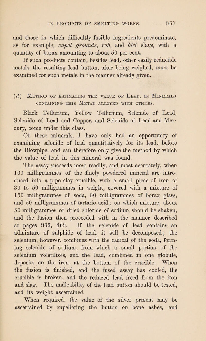 and those in which difficultly fusible ingredients predominate, as for example, cupel grounds^ roll, and hlei slags, with a quantity of borax amounting to about 50 per cent. If such products contain, besides lead, other easily reducible metals, the resulting lead button, after being weighed, must he examined for such metals in the manner already given. (cZ) Method of estimating the value of Lead, in Minerals CONTAINING THIS MeTAL ALLOYED WITH OTHERS. Black Tellurium, Yellow Tellurium, Selenide of Lead, Selenide of Lead and Copper, and Selenide of Lead and Mer¬ cury, come under this class. Of these minerals, I have only had an opportunity of examining selenide of lead quantitatively for its lead, before the Blowpipe, and can therefore only give the method by which the value of lead in this mineral was found. The assay succeeds most readily, and most accurately, when 100 milligrammes of the finely powdered mineral are intro¬ duced into a pipe clay crucible, with a small piece of iron of 30 to 50 milligrammes in weight, covered with a mixture of 150 milligrammes of soda, 30 milligrammes of borax glass, and 20 milligrammes of tartaric acid; on which mixture, about 50 milligrammes of dried chloride of sodium should he shaken, and the fusion then proceeded with in the manner described at pages 362, 363. If the selenide of lead contains an admixture of sulphide of lead, it will be decomposed; the selenium, however, combines with the radical of the soda, form¬ ing selenide of sodium, from which a small portion of the selenium volatilizes, and the lead, combined in one globule, deposits on the iron, at the bottom of the crucible. When the fusion is finished, and the fused assay has cooled, the crucible is broken, and the reduced lead freed from the iron and slag. The malleability of the lead button should be tested, and its weight ascertained. When required, the value of the silver present may be ascertained by cupellating the button on bone ashes, and