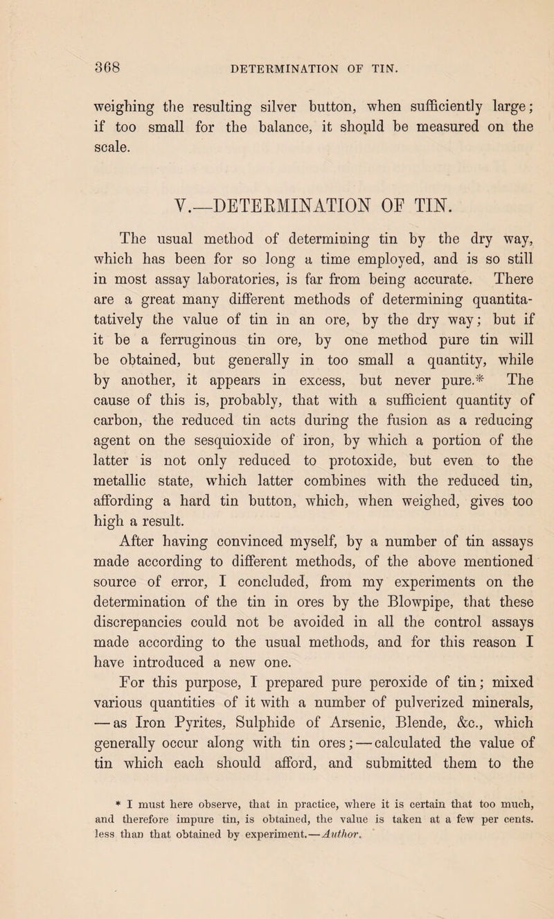 weighing the resulting silver button, when sufficiently large; if too small for the balance, it should he measured on the scale. V.—DETEEMINATION OE TIN. The usual method of determining tin by the dry way, which has been for so long a time employed, and is so still in most assay laboratories, is far from being accurate. There are a great many different methods of determining quantita- tatively the value of tin in an ore, by the dry way; hut if it he a ferruginous tin ore, by one method pure tin will he obtained, but generally in too small a quantity, while by another, it appears in excess, hut never pure.* The cause of this is, probably, that with a sufficient quantity of carbon, the reduced tin acts during the fusion as a reducing agent on the sesquioxide of iron, by which a portion of the latter is not only reduced to protoxide, but even to the metallic state, which latter combines with the reduced tin, affording a hard tin button, which, when weighed, gives too high a result. After having convinced myself, by a number of tin assays made according to different methods, of the above mentioned source of error, I concluded, from my experiments on the determination of the tin in ores by the Blowpipe, that these discrepancies could not be avoided in all the control assays made according to the usual methods, and for this reason I have introduced a new one. Eor this purpose, I prepared pure peroxide of tin; mixed various quantities of it with a number of pulverized minerals, — as Iron Pyrites, Sulphide of Arsenic, Blende, &c., which generally occur along with tin ores; — calculated the value of tin which each should afford, and submitted them to the * I must here observe, that in practice, where it is certain that too much, and therefore impure tin, is obtained, the value is taken at a few per cents, less than that obtained by experiment.—Author.