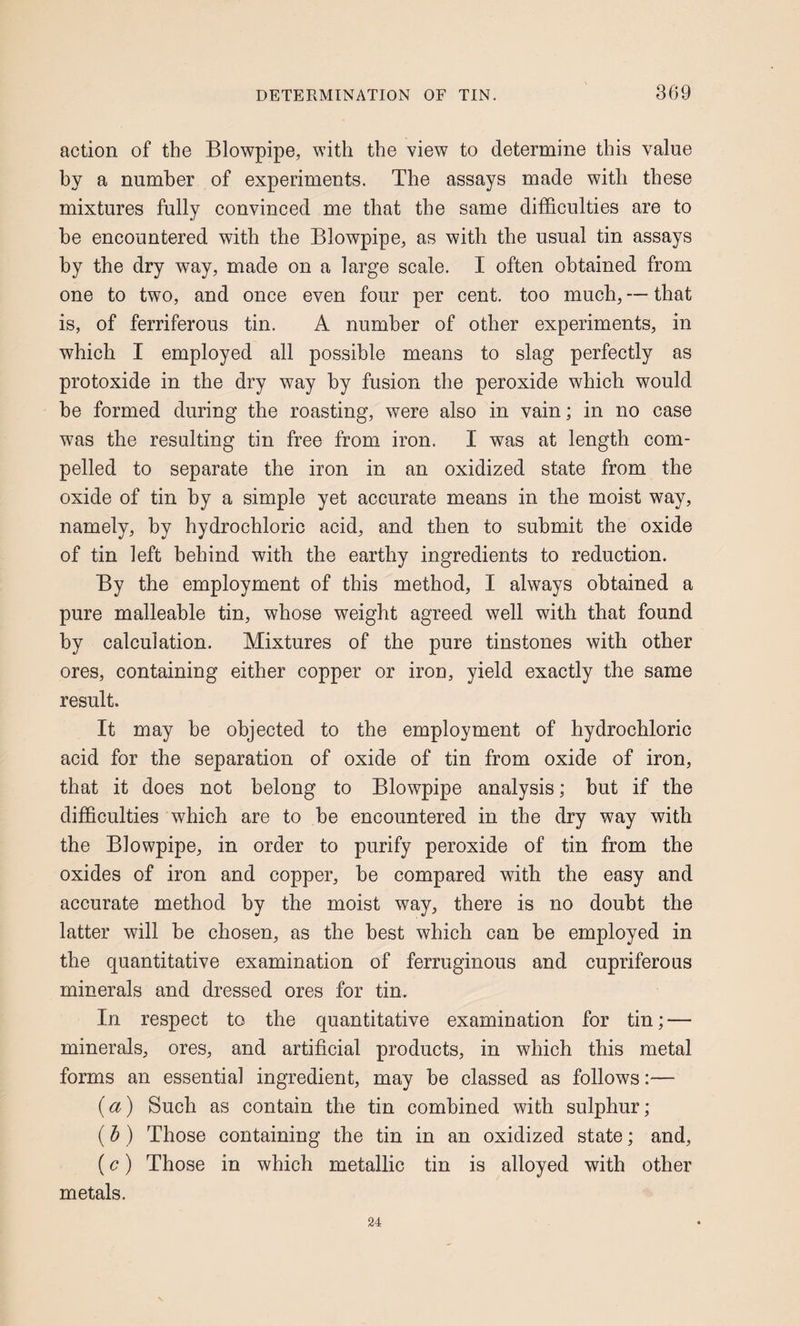 action of the Blowpipe, with the view to determine this value hy a number of experiments. The assays made with these mixtures fully convinced me that the same difficulties are to he encountered with the Blowpipe, as with the usual tin assays by the dry way, made on a large scale. I often obtained from one to two, and once even four per cent, too much, — that is, of ferriferous tin. A number of other experiments, in which I employed all possible means to slag perfectly as protoxide in the dry way by fusion the peroxide which would be formed during the roasting, were also in vain; in no case was the resulting tin free from iron. I was at length com¬ pelled to separate the iron in an oxidized state from the oxide of tin hy a simple yet accurate means in the moist way, namely, by hydrochloric acid, and then to submit the oxide of tin left behind with the earthy ingredients to reduction. By the employment of this method, I always obtained a pure malleable tin, whose weight agreed well with that found by calculation. Mixtures of the pure tinstones with other ores, containing either copper or iron, yield exactly the same result. It may be objected to the employment of hydrochloric acid for the separation of oxide of tin from oxide of iron, that it does not belong to Blowpipe analysis; but if the difficulties which are to be encountered in the dry way with the Blowpipe, in order to purify peroxide of tin from the oxides of iron and copper, be compared with the easy and accurate method by the moist way, there is no doubt the latter will he chosen, as the best which can he employed in the quantitative examination of ferruginous and cupriferous minerals and dressed ores for tin. In respect to the quantitative examination for tin; — minerals, ores, and artificial products, in which this metal forms an essential ingredient, may be classed as follows:— (a) Such as contain the tin combined with sulphur; (b) Those containing the tin in an oxidized state; and, (c) Those in which metallic tin is alloyed with other metals. 24
