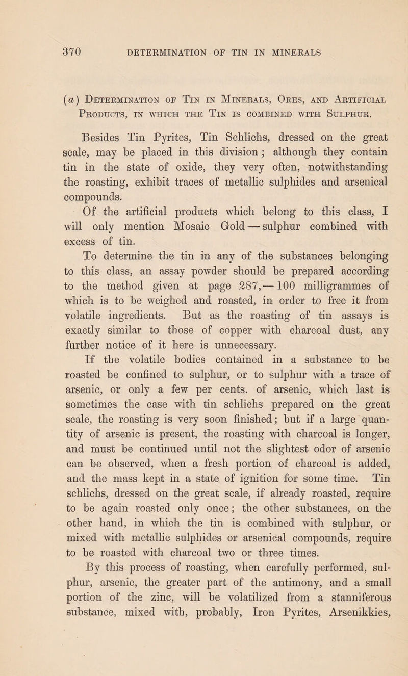 [a) Determination of Tin in Minerals, Ores, and Artificial Products, in which the Tin is combined with Sulphur, Besides Tin Pyrites, Tin Schlichs, dressed on the great scale, may be placed in this division; although they contain tin in the state of oxide, they very often, notwithstanding the roasting, exhibit traces of metallic sulphides and arsenical compounds. Of the artificial products which belong to this class, I will only mention Mosaic Gold •— sulphur combined with excess of tin. To determine the tin in any of the substances belonging to this class, an assay powder should be prepared according to the method given at page 287,—100 milligrammes of which is to he weighed and roasted, in order to free it from volatile ingredients. But as the roasting of tin assays is exactly similar to those of copper with charcoal dust, any further notice of it here is unnecessary. If the volatile bodies contained in a substance to he roasted be confined to sulphur, or to sulphur with a trace of arsenic, or only a few per cents, of arsenic, which last is sometimes the case with tin schlichs prepared on the great scale, the roasting is very soon finished; but if a large quan¬ tity of arsenic is present, the roasting with charcoal is longer, and must be continued until not the slightest odor of arsenic can be observed, when a fresh portion of charcoal is added, and the mass kept in a state of ignition for some time. Tin schlichs, dressed on the great scale, if already roasted, require to he again roasted only once; the other substances, on the other hand, in which the tin is combined with sulphur, or mixed with metallic sulphides or arsenical compounds, require to be roasted with charcoal two or three times. By this process of roasting, when carefully performed, sul¬ phur, arsenic, the greater part of the antimony, and a small portion of the zinc, will be volatilized from a stanniferous substance, mixed with, probably, Iron Pyrites, Arsenikkies,