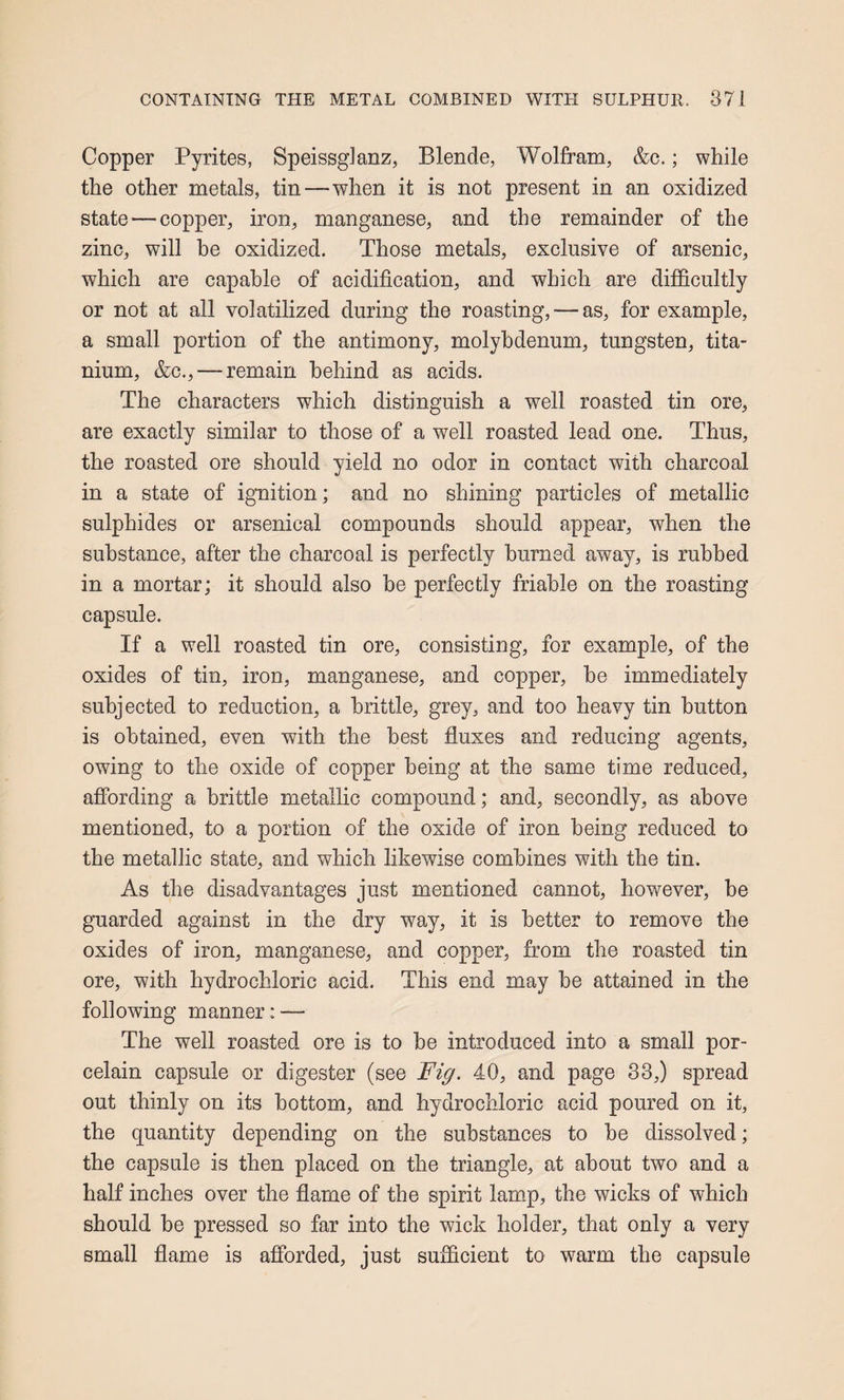 Copper Pyrites, Speissglanz, Blende, Wolfram, &c.; while the other metals, tin—when it is not present in an oxidized state—copper, iron, manganese, and the remainder of the zinc, will he oxidized. Those metals, exclusive of arsenic, which are capable of acidification, and which are diflfcultly or not at all volatilized during the roasting, — as, for example, a small portion of the antimony, molybdenum, tungsten, tita¬ nium, &c., — remain behind as acids. The characters which distinguish a well roasted tin ore, are exactly similar to those of a well roasted lead one. Thus, the roasted ore should yield no odor in contact with charcoal in a state of ignition; and no shining particles of metallic sulphides or arsenical compounds should appear, when the substance, after the charcoal is perfectly burned away, is rubbed in a mortar; it should also be perfectly friable on the roasting capsule. If a well roasted tin ore, consisting, for example, of the oxides of tin, iron, manganese, and copper, be immediately subjected to reduction, a brittle, grey, and too heavy tin button is obtained, even with the best fluxes and reducing agents, owing to the oxide of copper being at the same time reduced, affording a brittle metallic compound; and, secondly, as above mentioned, to a portion of the oxide of iron being reduced to the metallic state, and which likewise combines with the tin. As the disadvantages just mentioned cannot, however, be guarded against in the dry way, it is better to remove the oxides of iron, manganese, and copper, from the roasted tin ore, with hydrochloric acid. This end may be attained in the following manner: — The well roasted ore is to be introduced into a small por¬ celain capsule or digester (see Fig. 40, and page 33,) spread out thinly on its bottom, and hydrochloric acid poured on it, the quantity depending on the substances to be dissolved; the capsule is then placed on the triangle, at about two and a half inches over the flame of the spirit lamp, the wicks of which should be pressed so far into the wick holder, that only a very small flame is afibrded, just sufficient to warm the capsule