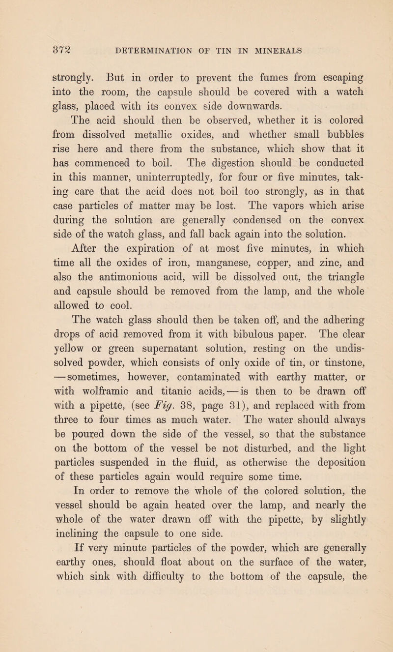 strongly. But in order to prevent the fumes from escaping into the room, the capsule should be covered with a watch glass, placed with its convex side downwards. The acid should then be observed, whether it is colored from dissolved metallic oxides, and whether small bubbles rise here and there from the substance, which show that it has commenced to boil. The digestion should he conducted in this manner, uninterruptedly, for four or five minutes, tak¬ ing care that the acid does not boil too strongly, as in that case particles of matter may he lost. The vapors which arise during the solution are generally condensed on the convex side of the watch glass, and fall hack again into the solution. After the expiration of at most five minutes, in which time all the oxides of iron, manganese, copper, and zinc, and also the antimonious acid, will he dissolved out, the triangle and capsule should he removed from the lamp, and the whole allowed to cool. The watch glass should then be taken off, and the adhering drops of acid removed from it with bibulous paper. The clear yellow or green supernatant solution, resting on the undis¬ solved powder, which consists of only oxide of tin, or tinstone, — sometimes, however, contaminated with earthy matter, or with wolframic and titanic acids, — is then to he drawn ofi* with a pipette, (see Fig. 38, page 31), and replaced with from three to four times as much water. The water should always be poured down the side of the vessel, so that the substance on the bottom of the vessel he not disturbed, and the light particles suspended in the fluid, as otherwise the deposition of these particles again would require some time. In order to remove the whole of the colored solution, the vessel should be again heated over the lamp, and nearly the whole of the water drawn ofi* with the pipette, by slightly inclining the capsule to one side. If very minute particles of the powder, which are generally earthy ones, should float about on the surface of the water, which sink with difiiculty to the bottom of the capsule, the