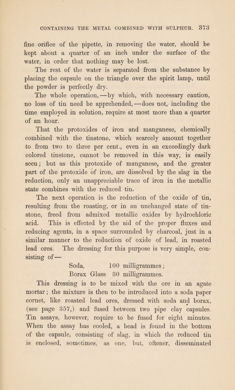 fine orifice of the pipette, in removing the water, should be kept about a quarter of an inch under the surface of the water, in order that nothing may be lost. The rest of the water is separated from the substance by placing the capsule on the triangle over the spirit lamp, until the powder is perfectly dry. The whole operation,—by which, with necessary caution, no loss of tin need be apprehended,—does not, including the time employed in solution, require at most more than a quarter of an hour. That the protoxides of iron and manganese, chemically combined with the tinstone, which scarcely amount together to from two to three per cent., even in an exceedingly dark colored tinstone, cannot be removed in this way, is easily seen; but as this protoxide of manganese, and the greater part of the protoxide of iron, are dissolved by the slag in the reduction, only an unappreciable trace of iron in the metallic state combines with the reduced tin. The next operation is the reduction of the oxide of tin, resulting from the roasting, or in an unchanged state of tin¬ stone, freed from admixed metallic oxides by hydrochloric acid. This is effected by the aid of the proper fluxes and reducing agents, in a space surrounded by charcoal, just in a similar manner to the reduction of oxide of lead, in roasted lead ores. The dressing for this purpose is very simple, con¬ sisting of— Soda, 100 milligrammes; Borax Glass 30 milligrammes. This dressing is to be mixed with the ore in an agate mortar; the mixture is then to be introduced into a soda paper cornet, like roasted lead ores, dressed with soda and borax, (see page 357,) and fused between two pipe clay capsules. Tin assays, however, require to be fused for eight minutes. When the assay has cooled, a bead is found in the bottom of the capsule, consisting of slag, in which the reduced tin is enclosed, sometimes, as one, but, oftener, disseminated