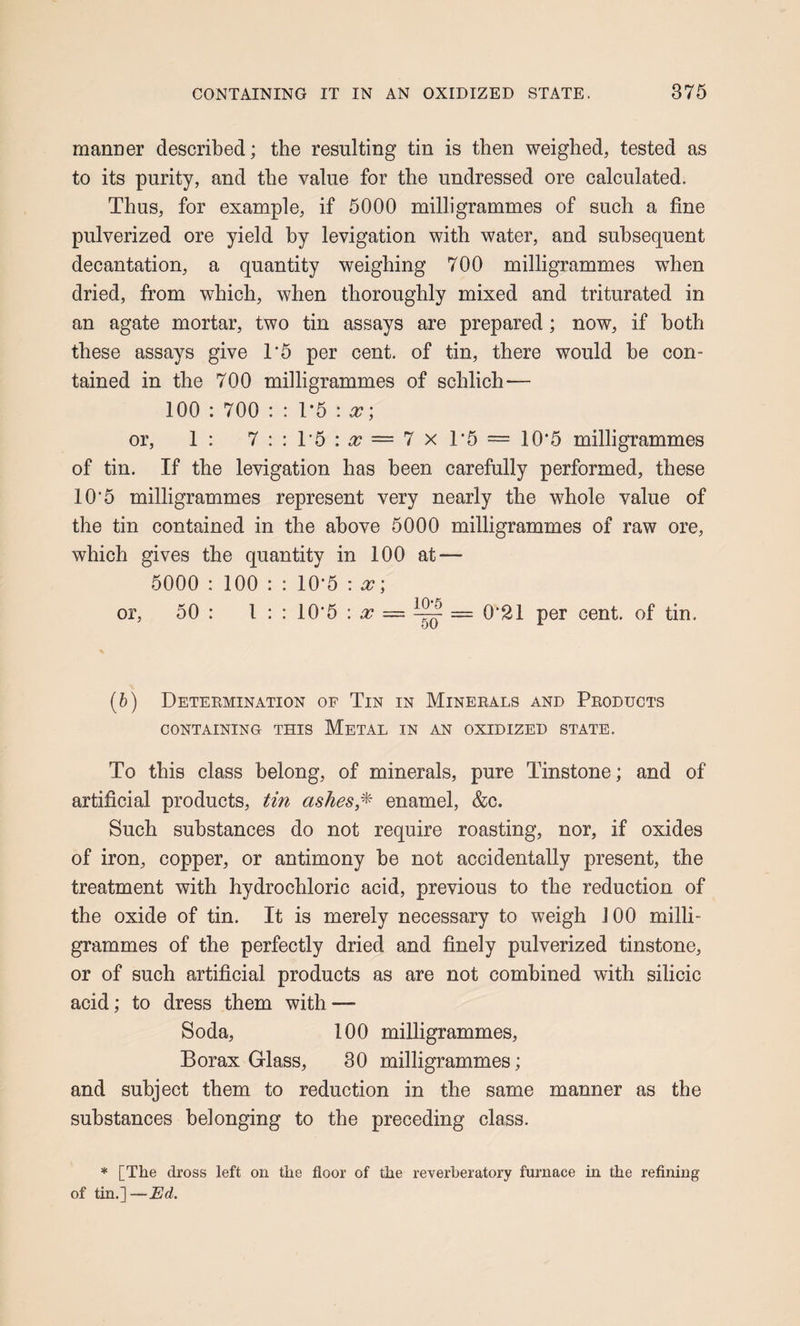 manDer described; the resulting tin is then weighed, tested as to its purity, and the value for the undressed ore calculated. Thus, for example, if 5000 milligrammes of such a fine pulverized ore yield by levigation with water, and subsequent decantation, a quantity weighing 700 milligrammes w'hen dried, from which, when thoroughly mixed and triturated in an agate mortar, two tin assays are prepared; now, if both these assays give 1*5 per cent, of tin, there would be con¬ tained in the 700 milligrammes of schlich— 100 : 700 : : T5 : ^; or, 1: 7::T5:^=7xT5 = 10*5 milligrammes of tin. If the levigation has been carefully performed, these 10*5 milligrammes represent very nearly the whole value of the tin contained in the above 5000 milligrammes of raw ore, which gives the quantity in 100 at — 5000 : 100 : : 10*5 : x; or, 50 : I : : 10*5 : ^ ^ = 0*21 per cent, of tin. (6) Determination of Tin in Minerals and Products CONTAINING THIS MeTAL IN AN OXIDIZED STATE. To this class belong, of minerals, pure Tinstone; and of artificial products, tin ashes,enamel, &c. Such substances do not require roasting, nor, if oxides of iron, copper, or antimony be not accidentally present, the treatment with hydrochloric acid, previous to the reduction of the oxide of tin. It is merely necessary to weigh 100 milli¬ grammes of the perfectly dried and finely pulverized tinstone, or of such artificial products as are not combined with silicic acid; to dress them with — Soda, 100 milligrammes. Borax Glass, 30 milligrammes; and subject them to reduction in the same manner as the substances belonging to tbe preceding class. * [The dross left on the floor of the reverberatory furnace in the refining of tin.]—Ed.
