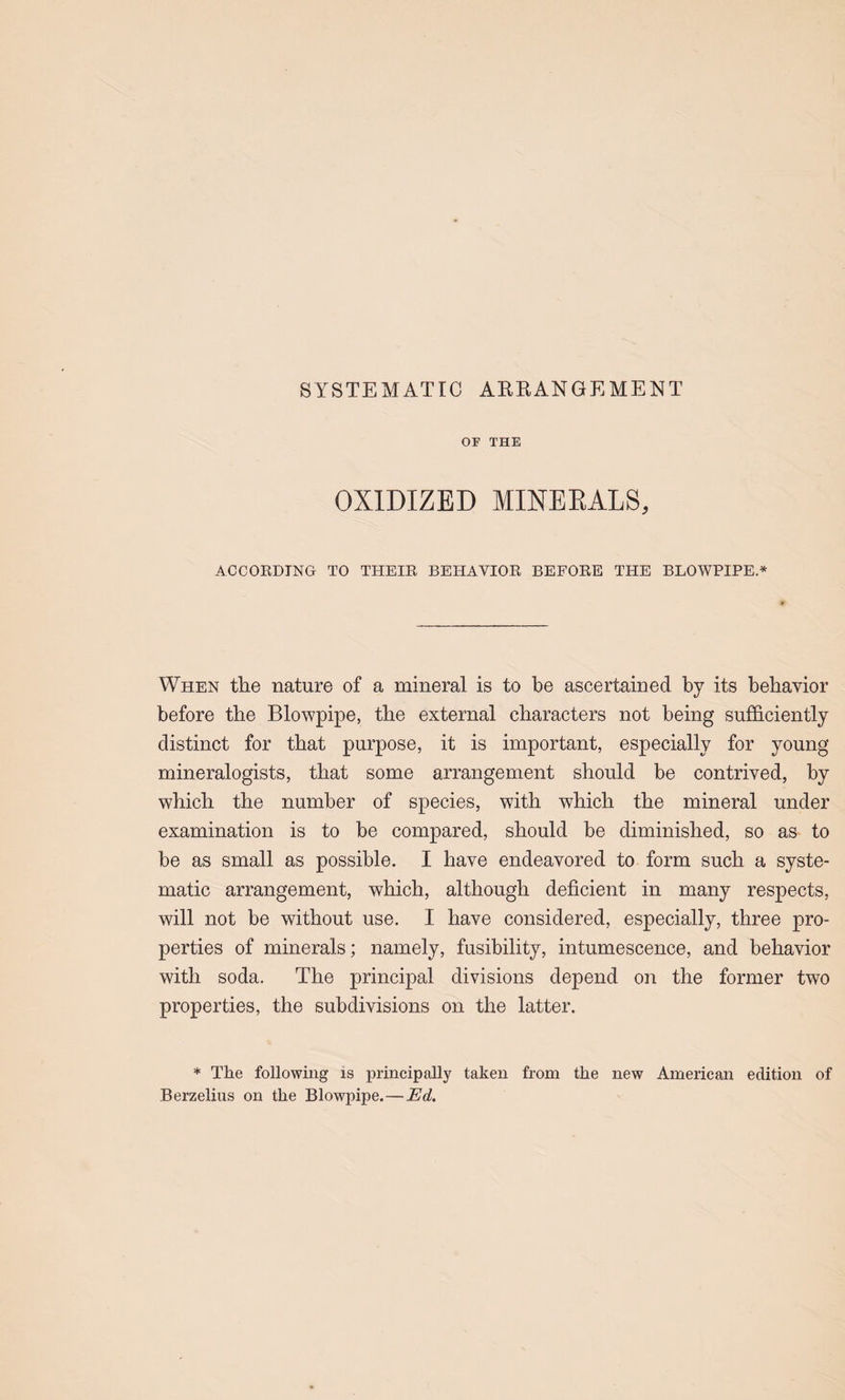 SYSTEMATIC ARRANGEMENT OF THE OXIDIZED MINEEALS, ACCOKDTNG TO THEIE BEHAVIOR BEFORE THE BLOWPIPE* When the nature of a mineral is to be ascertained by its behavior before the Blowpipe, the external characters not being sufficiently distinct for that purpose, it is important, especially for young mineralogists, that some arrangement should be contrived, by which the number of species, with which the mineral under examination is to be compared, should be diminished, so as to be as small as possible. I have endeavored to form such a syste¬ matic arrangement, which, although deficient in many respects, will not be without use. I have considered, especially, three pro¬ perties of minerals; namely, fusibility, intumescence, and behavior with soda. The principal divisions depend on the former two properties, the subdivisions on the latter. * The following is principally taken from the new American edition of Berzelius on the Blowpipe.—Ed.