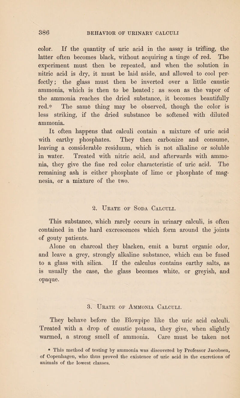 color. If the quantity of uric acid in the assay is trifling, the latter often becomes black, without acquiring a tinge of red. The experiment must then he repeated, and when the solution in nitric acid is dry, it must he laid aside, and allowed to cool per¬ fectly ; the glass must then be inverted over a little caustic ammonia, which is then to he heated; as soon as the vapor of the ammonia reaches the dried substance, it becomes beautifully red.* The same thing may he observed, though the color is less striking, if the dried substance he softened with diluted ammonia. It often happens that calculi contain a mixture of uric acid with earthy phosphates. They then carbonize and consume, leaving a considerable residuum, which is not alkaline or soluble in water. Treated with nitric acid, and afterwards with ammo¬ nia, they give the fine red color characteristic of uric acid. The remaining ash is either phosphate of lime or phosphate of mag¬ nesia, or a mixture of the two. 2. Urate of Soda Calculi. This substance, which rarely occurs in urinary calculi, is often contained in the hard excrescences which form around the joints of gouty patients. Alone on charcoal they blacken, emit a burnt organic odor, and leave a grey, strongly alkaline substance, which can be fused to a glass with silica. If the calculus contains earthy salts, as is usually the case, the glass becomes white, or greyish, and opaque. 3. Urate of Ammonia Calculi. They behave before the Blowpipe like the uric acid calculi. Treated with a drop of caustic potassa, they give, when slightly warmed, a strong smell of ammonia. Care must be taken not * This method of testing by ammonia was discovered by Professor Jacobsen, of Copenhagen, who thus proved the existence of uric acid in the excretions of animals of the lowest classes.