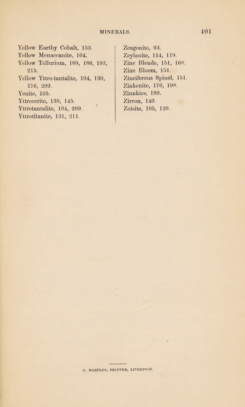 Yellow Earthy Cobalt, 153. Yellow Menaccanite, 104. Yellow Tellurium, 169, 186, 193, 215. Yellow Yttro-taiitalite, 104, 130, 176, 209. Yenite, 105. Yttrocerite, 130, 145. Yttrotantalite, 104, 209. Yttrotitanite, 131, 211. Zeagonite, 93. Zeylanite, 114, 119. Zinc Blende, 151, 168. Zinc Bloom, 151. Zinciferous Spinel, 151. Zinkenite, 170, 198. Zinnkies, 180. Zircon, 140. Zoisite, 105, 120. D. MAUPLES, PRINTER, LIVERPOOL