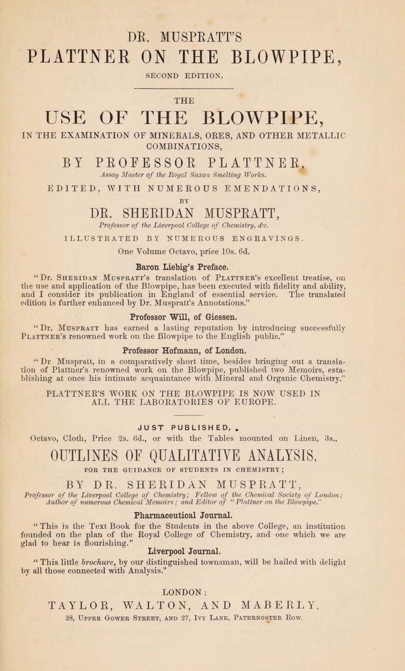 DE. MUSPEATT’S PLATTNER ON THE BLOWPIPE, SECOND EDITION. THE USE OF THE BLOWPIPE, IN THE EXAMINATION OF MINERALS, ORES, AND OTHER METALLIC COMBINATIONS, BY PEOFESSOK PLATTNEE, Assay Master of the Boyal Saxon Smelting Works. EDITED, WITH NUMEROUS EMENDATIONS, BY DE. SHEEIDAN MUSPEATT, Professor of the Liverpool College of Chemistry, d-c. ILLUSTRATED BY NUMEROUS ENGRAVINGS. One Volume Octavo, price lOs. 6d. Baron Liebig’s Preface. “Dr. Sheridan Muspratt’s translation of Plattner’s excellent treatise, on the use and application of the Blowpipe, has been executed with fidelity and ability, and I consider its publication in England of essential service. The translated edition is further enhanced by Dr. Muspratt’s Annotations.” Professor Will, of Giessen. “ Dr. Muspratt has earned a lasting reputation by introducing successfully Plattner’s renowned work on the Blowpipe to the English public.” Professor Hofmann, of London. “ Dr Muspratt, in a comparatively short time, besides bringing out a transla¬ tion of Plattner’s renowned work on the Blowpipe, published two Memoirs, esta¬ blishing at once his intimate acquaintance with Mineral and Organic Chemistry.” PLATTNER’S WORK ON THE BLOWPIPE IS NOW USED IN ALL THE LABORATORIES OF EUROPE. JUST PUBLISH ED, , Octavo, Cloth, Price 2s. 6d., or with the Tables mounted on Linen, 3s., OUTLINES OF QUALITATIYE ANALYSIS, FOR THE GUIDANCE OF STUDENTS IN CHEMISTRY ; BY DR. SHERIDAN MUSPRATT, Professor of the Liverpool College of Chemistry; Fellow of the Chemical Society of London; Author of numerous Chemical Memoirs; and Editor of “ Plattner on the Bloivpipe.” Pharmaceutical Journal. “ This is the Text Book for the Students in the above College, an institution founded on the plan of the Royal College of Chemistry, and one which we are glad to hear is flourishing.” Liverpool Journal. “ This little brochure, by our distinguished townsman, will be hailed with delight by all those connected with Analysis.” LONDON: TAYLOR, WALTON, AND MABERLY, 28, Upper Gower Street, and 27, Ivy Lane, Paternos^ter Row.