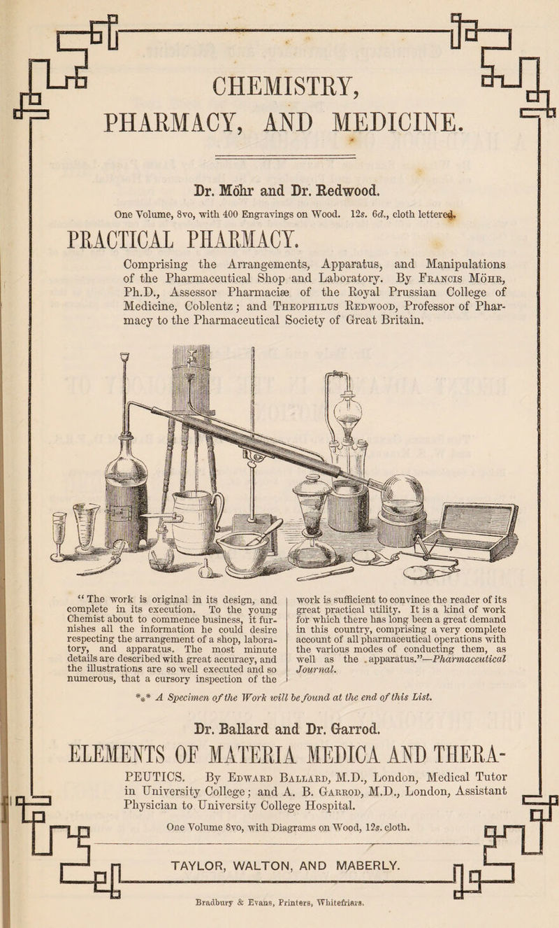 eB-———-Jb CHEMISTRY, PHARMACY, AND MEDICINE. Dr. Molir and Dr. Eedwood. One Volume, 8vo, with. 400 Engravings on Wood. 12s. 6c?., cloth lettere4.. PRACTICAL PHARMACY. Comprising the Arrangements, Apparatus, and Manipulations of the Pharmaceutical Shop and Laboratory. By Francis Mohr, Ph.D., Assessor Pharmaciae of the Royal Prussian College of Medicine, Coblentz; and Theophilus Redwood, Professor of Phar¬ macy to the Pharmaceutical Society of Great Britain. “ The work is original in its design, and complete in its execution. To the young Chemist about to commence business, it fur¬ nishes all the information he could desire respecting the arrangement of a shop, labora¬ tory, and apparatus. The most minute details are described with great accuracy, and the illustrations are so well executed and so numerous, that a cursory inspection of the work is sufficient to convince the reader of its great practical utility. It is a kind of work for which there has long been a great demand in this country, comprising a very complete account of all pharmaceutical operations with the various modes of conducting them, as well as the .apparatus.”—Pharmaceutical Journal. *** Specimen of the Worh will te found at the end of this List. Dr. BaUard and Dr. Garrod. ELEMENTS OF MATERIA MEDICA AND THERA- PEUTICS. By Edward Ballard, M.D., London, Medical Tutor in University College; and A. B. Garrod, M.D., London, Assistant Physician to University College Hospital. One Volume 8vo, with Diagrams on Wood, 12ff. cloth. TAYLOR, WALTON, AND MABERLY. Bradbury & Evans, Printers, Whitefriars.
