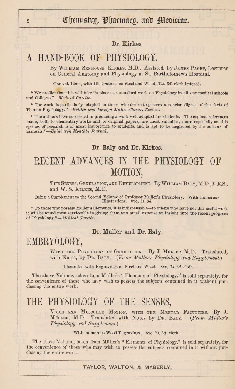 Br. Kirkes. A HAND-BOOK OF PHYSIOLOGY. By William Senhousb Kirkes, M.D,, Assisted by James Pagjet, Lecturer on General Anatomy and Physiology at St. Bartholomew’s Hospital. One vol. 12mo, with Illustrations on Steel and Wood, 12^. Qd. cloth lettered. “We predict that this will take its place as a standard work on Physiology in all our medical schools and Colleges.”—Medical Gazette. “ The work is particularly adapted to those who desire to possess a concise digest of the facts of Human Physiology.”—British and Foreign Medico-Ghirur. Review. “ The authors have succeeded in producing a work well adapted for students. The copious references made, both to elementary works and to original papers, are most valuable; more especially as this species of research is of great importance to students, and is apt to be neglected by the authors of manuals,”—Edinburgh Monthly Journal, Br. Baly and Br. Kirkes. DECENT ADYANCES IN THE PHYSIOLOGY OF MOTION; The Senses, Generation, and Development. By William Balt, M.D,,F.K.S,, and W. S. Kirkes, M.D. Being a Supplement to the Second Volume of Professor Muller’s Physiology. With numerous Illustrations. 8vo, bs. Gd. “ To those who possess Muller's Elements, it is indispensable—to others who have not this useful work it will be found most serviceable in giving them at a small expense an insight into the recent progress of Physiology.”—Medical Gazette, Br. Muller and Br. Baly. embryology, With the Physiology of Generation. By J. Muller, M.D. Translated, with Notes, by Dr. Baly. {From Muller’s Physiology and Supplement.) Illustrated with Engravings on Steel and Wood. 8vo, Is. Gd. cloth. The above Volume, taken from Muller’s “ Elements of Physiology,” is sold separately, for the convenience of those who may wish to possess the subjects contained in it without pur¬ chasing the entire work. THE PHYSIOLOGY OF THE SENSES, Voice and Muscular Motion, with the Mental Faculties. By J. Muller, M.D. Translated with Notes by Dr. Balt. {From Muller’s Physiology and Supplement.) With numerous Wood Engravings. 8vo. Is. Gd. cloth. The above Volume, taken from Muller’s “ Elements of Physiology,” is sold separately, for the convenience of those who may wish to possess the subjects contained in it without pur¬ chasing the entire work.