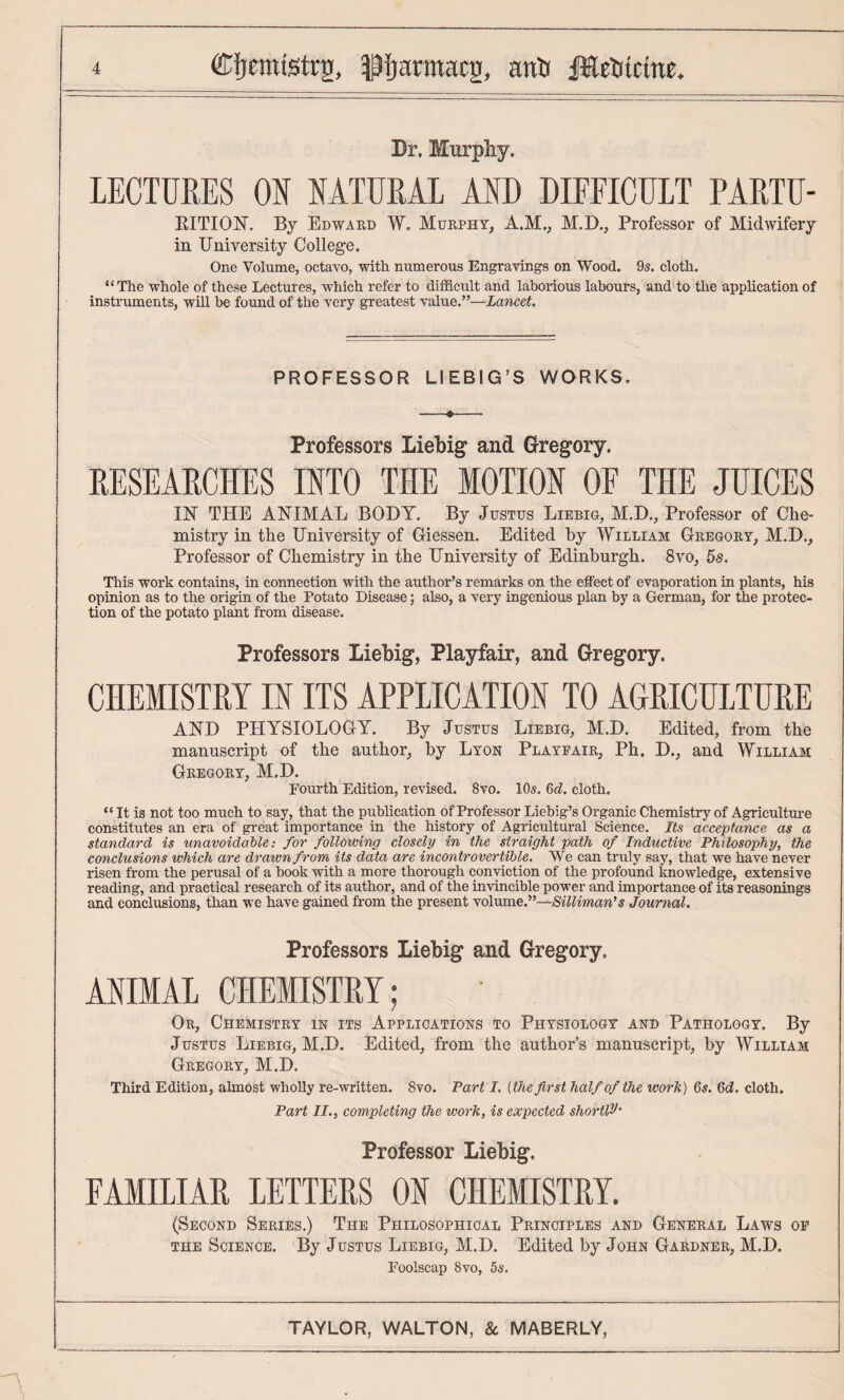 Br. Murpliy. LECTURES ON NATURAL AND DIFFICULT PARTU- EITIOlSr. By Edward W. Murphy, A.M., M.D., Professor of Midwifery in University College. One Volume, octavo, with numerous Engravings on Wood. 9s. cloth. “The whole of these Lectures, which refer to difficult and laborious labours, and to the application of instruments, will be found of the very greatest value.”—Lancet. PROFESSOR LIEBIG’S WORKS. Professors Liebig and Gregory. RESEARCHES INTO THE MOTION OF THE JUICES IK THE AKIMAL BODY. By Justus Liebig, M.D., Professor of Che¬ mistry in the University of Giessen. Edited by William Gregory, M.D., Professor of Chemistry in the University of Edinburgh. 8vo, 5s. This work contains, in connection with the author’s remarks on the effect of evaporation in plants, his opinion as to the origin of the Potato Disease; also, a very ingenious plan by a German, for the protec¬ tion of the potato plant from disease. Professors Liebig, Playfair, and Gregory. CHEMISTRY IN ITS APPLICATION TO AGRICULTURE AKD PHYSIOLOGY. By Justus Liebig, M.D. Edited, from the manuscript of the author, by Lyon Playeair, Ph. D., and William Gregory, M.D. Fourth Edition, revised. 8vo. 10s. cloth. “ It is not too much to say, that the publication of Professor Liebig’s Organic Chemistry of Agriculture constitutes an era of great importance in the history of Agricultural Science. Its acceptance as a standard is unavoidable: for following closely in the straight path of Inductive Philosophy, the conclusions which are drawn from its data are incontrovertible. We can truly say, that we have never risen from the perusal of a hook with a more thorough conviction of the profound knowledge, extensive reading, and practical research of its author, and of the invincible power and importance of its reasonings and conclusions, than we have gained from the present volume.”—Silliman’s Journal. Professors Liebig and Gregory. ANIMAL CHEMISTRY; Or, Chemistry in its Applications to Physiology and Pathology. By Justus Liebig, M.D. Edited, from the author’s manuscript, by William Gregory, M.D. Third Edition, almost wholly re-written. 8vo. Part I, (the first half of the work) 6#. 6(i. cloth. Part II., completing the work, is expected shortlH’ Professor Liebig. FAMILIAR LETTERS ON CHEMISTRY. (Second Series.) The Philosophical Principles and General Laws of the Science. By Justus Liebig, M.D. Edited by John Gardner, M.D. Foolscap 8vo, 5s.
