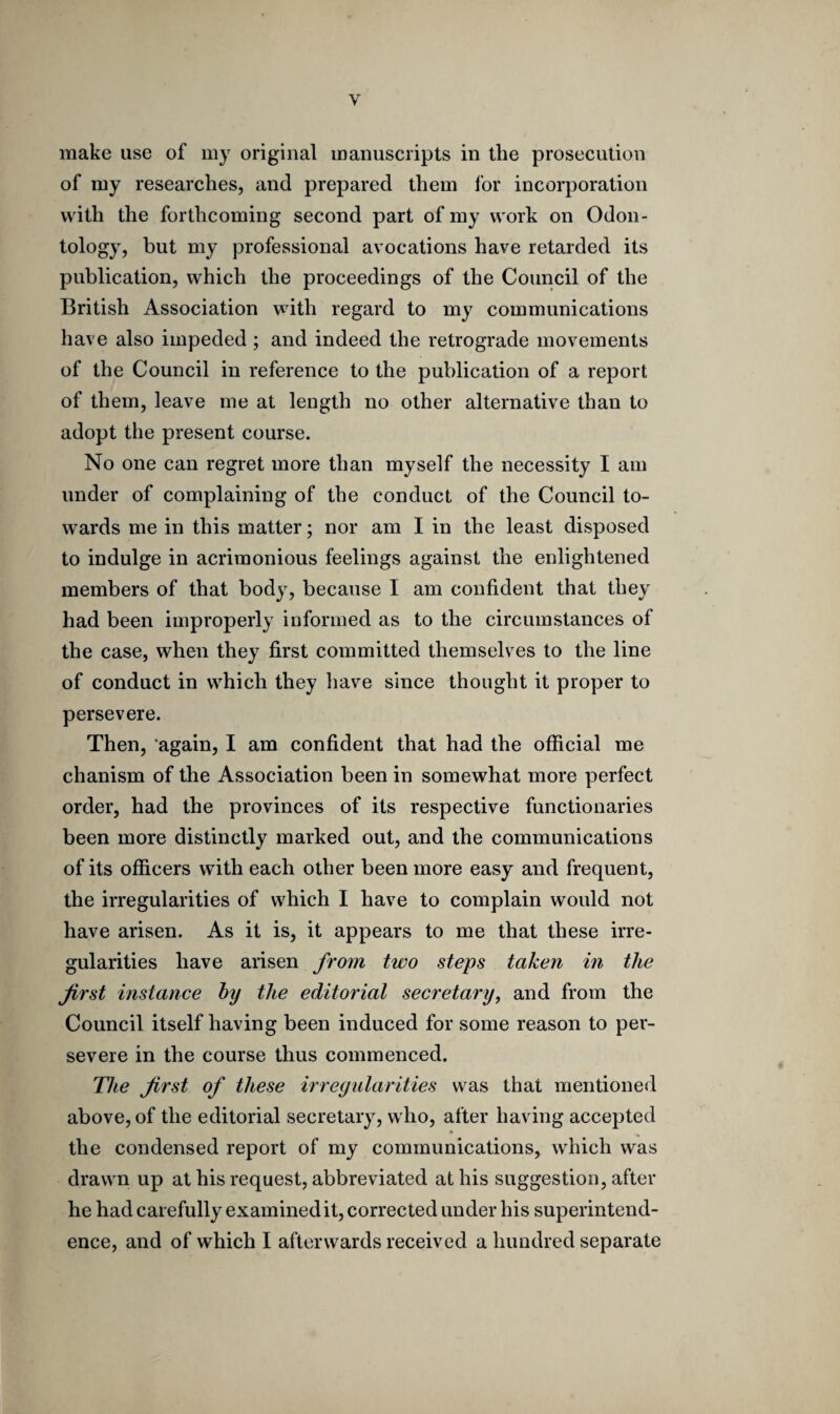 Y make use of my original manuscripts in the prosecution of my researches, and prepared them for incorporation with the forthcoming second part of my work on Odon¬ tology, but my professional avocations have retarded its publication, which the proceedings of the Council of the British Association with regard to my communications have also impeded ; and indeed the retrograde movements of the Council in reference to the publication of a report of them, leave me at length no other alternative than to adopt the present course. No one can regret more than myself the necessity I am under of complaining of the conduct of the Council to¬ wards me in this matter; nor am I in the least disposed to indulge in acrimonious feelings against the enlightened members of that body, because I am confident that they had been improperly informed as to the circumstances of the case, when they first committed themselves to the line of conduct in which they have since thought it proper to persevere. Then, again, I am confident that had the official me chanism of the Association been in somewhat more perfect order, had the provinces of its respective functionaries been more distinctly marked out, and the communications of its officers with each other been more easy and frequent, the irregularities of which I have to complain would not have arisen. As it is, it appears to me that these irre¬ gularities have arisen from two steps taken in the first instance by the editorial secretary, and from the Council itself having been induced for some reason to per¬ severe in the course thus commenced. The first of these irregularities was that mentioned above, of the editorial secretary, who, after having accepted the condensed report of my communications, which was drawn up at his request, abbreviated at his suggestion, after he had carefully examined it, corrected under his superintend¬ ence, and of which I afterwards received a hundred separate