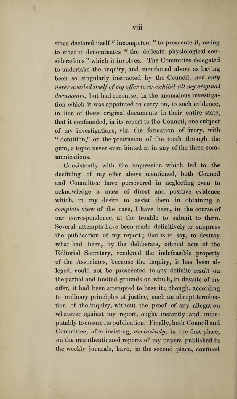 • • • Vlll since declared itself “ incompetent ” to prosecute it, owing to what it denominates “ the delicate physiological con¬ siderations ” wdiich it involves. The Committee delegated to undertake the inquiry, and mentioned above as having been so singularly instructed by the Council, not only never availed itself of my offer to re-exhibit all my original documents, but had recourse, in the anomalous investiga¬ tion which it was appointed to carry on, to such evidence, in lieu of these original documents in their entire state, that it confounded, in its report to the Council, one subject of my investigations, viz. the formation of ivory, with <£ dentition,” or the protrusion of the tooth through the gum, a topic never even hinted at in any of the three com¬ munications. Consistently with the impression which led to the declining of my offer above mentioned, both Council and Committee have persevered in neglecting even to acknowledge a mass of direct and positive evidence which, in my desire to assist them in obtaining a complete view of the case, I have been, in the course of our correspondence, at the trouble to submit to them. Several attempts have been made definitively to suppress the publication of my report; that is to say, to destroy what had been, by the deliberate, official acts of the Editorial Secretary, rendered the indefeasible property of the Associates, because the inquiry, it has been al¬ leged, could not be prosecuted to any definite result on the partial and limited grounds on which, in despite of my offer, it had been attempted to base it; though, according to ordinary principles of justice, such an abrupt termina¬ tion of the inquiry, without the proof of any allegation whatever against my report, ought instantly and indis¬ putably to ensure its publication. Finally, both Council and Committee, after insisting, exclusively, in the first place, on the unauthenticated reports of my papers published in the weekly journals, have, in the second place, confined