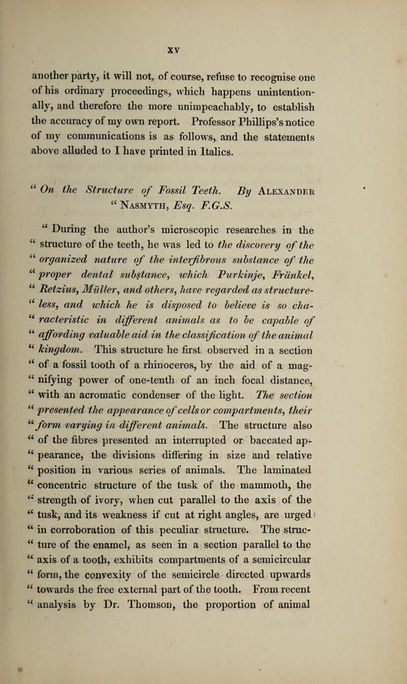 another party, it will not, of course, refuse to recognise one of his ordinary proceedings, which happens unintention¬ ally, and therefore the more unimpeachably, to establish the accuracy of my own report. Professor Phillips’s notice of my communications is as follows, and the statements above alluded to I have printed in Italics. “ On the Structure of Fossil Teeth. By Alexander “ Nasmyth, Esq. F.G.S. u During the author’s microscopic researches in the <( structure of the teeth, he was led to the discovery of the “ organized nature of the interfibrous substance of the <£ proper dental substance, which Purkinje, Frank el, “ Retzius, Muller, and others, have regarded as structure- “ less, and which he is disposed to believe is so cha- u racteristic in different animals as to be capable of “ affording valuable aid in the classification of the animal “ kingdom. This structure he first observed in a section “ of a fossil tooth of a rhinoceros, by the aid of a mag- “ nifying power of one-tenth of an inch focal distance, “ with an acromatic condenser of the light. The section “ presented the appearance of cells or compartments, their u form varying in different animals. The structure also “ of the fibres presented an interrupted or baccated ap- u pearance, the divisions differing in size and relative “ position in various series of animals. The laminated “ concentric structure of the tusk of the mammoth, the strength of ivory, when cut parallel to the axis of the “ tusk, and its weakness if cut at right angles, are urged ‘ “ in corroboration of this peculiar structure. The struc- “ ture of the enamel, as seen in a section parallel to the “ axis of a tooth, exhibits compartments of a semicircular “ form, the convexity of the semicircle directed upwards <c towards the free external part of the tooth. From recent “ analysis by Dr. Thomson, the proportion of animal