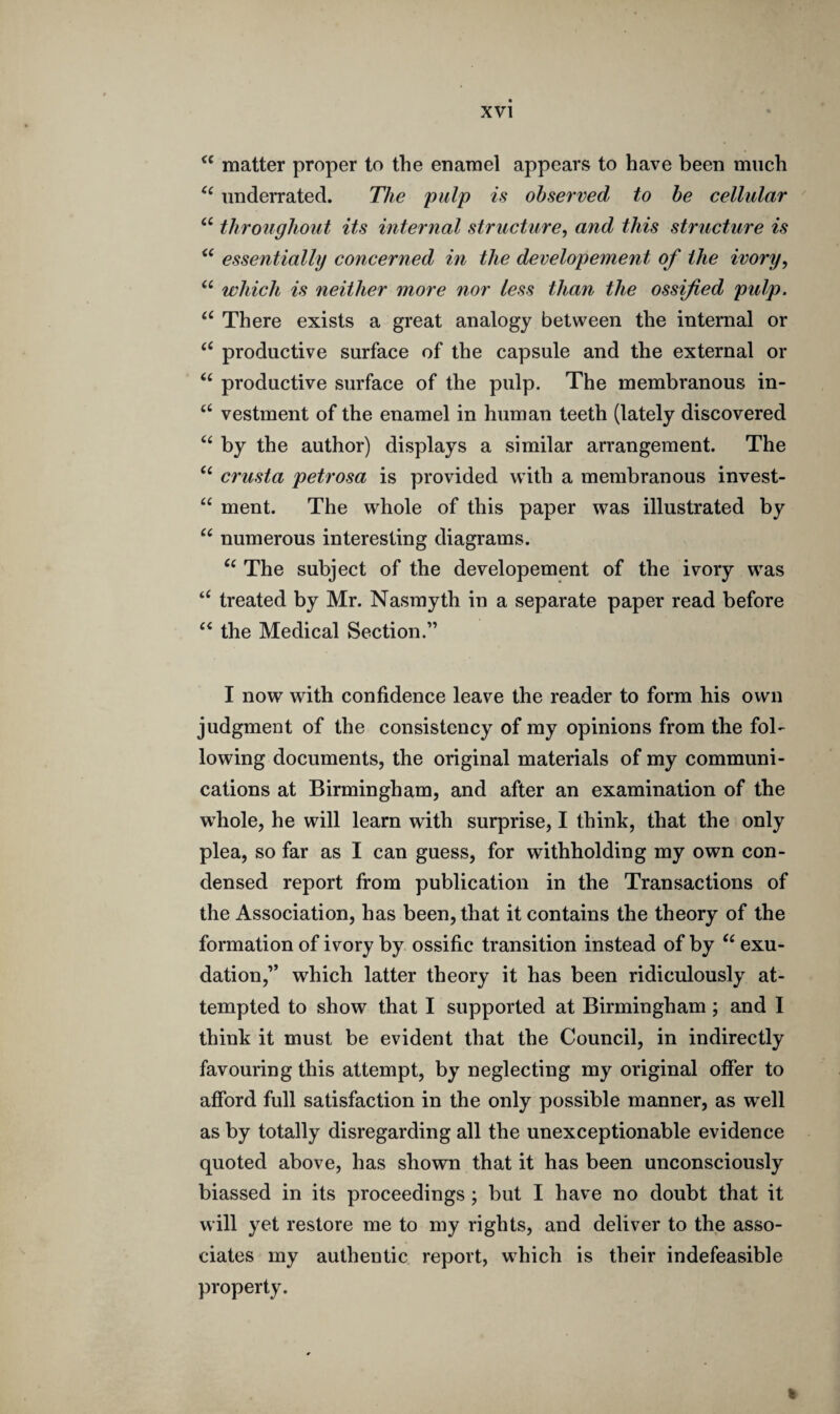 cc matter proper to the enamel appears to have been much ce underrated. The pulp is observed to be cellular “ throughout its internal structure, and this structure is <( essentially concerned in the developement of the ivory, “ which is neither more nor less than the ossified pulp. a There exists a great analogy between the internal or “ productive surface of the capsule and the external or (( productive surface of the pulp. The membranous in- ct vestment of the enamel in human teeth (lately discovered “ by the author) displays a similar arrangement. The “ crusta petrosa is provided with a membranous invest- “ ment. The whole of this paper was illustrated by u numerous interesting diagrams. “ The subject of the developement of the ivory was “ treated by Mr. Nasmyth in a separate paper read before “ the Medical Section.” I now with confidence leave the reader to form his own judgment of the consistency of my opinions from the fol¬ lowing documents, the original materials of my communi¬ cations at Birmingham, and after an examination of the whole, he will learn with surprise, I think, that the only plea, so far as I can guess, for withholding my own con¬ densed report from publication in the Transactions of the Association, has been, that it contains the theory of the formation of ivory by ossific transition instead of by “ exu¬ dation,” which latter theory it has been ridiculously at¬ tempted to show that I supported at Birmingham ; and I think it must be evident that the Council, in indirectly favouring this attempt, by neglecting my original offer to afford full satisfaction in the only possible manner, as well as by totally disregarding all the unexceptionable evidence quoted above, has shown that it has been unconsciously biassed in its proceedings ; but I have no doubt that it will yet restore me to my rights, and deliver to the asso¬ ciates my authentic report, which is their indefeasible property. k