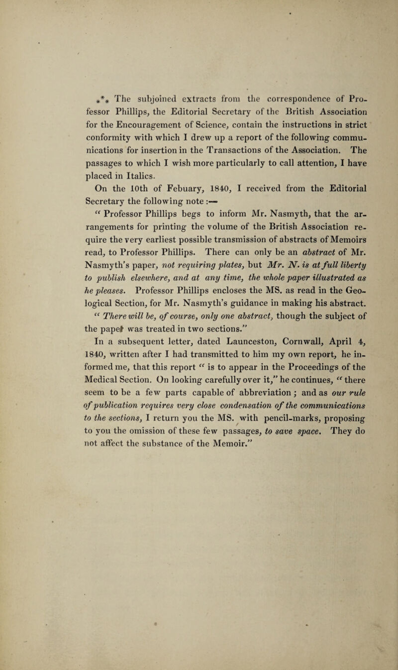 *** The subjoined extracts from the correspondence of Pro¬ fessor Phillips, the Editorial Secretary of the British Association for the Encouragement of Science, contain the instructions in strict conformity with which I drew up a report of the following commu¬ nications for insertion in the Transactions of the Association. The passages to which I wish more particularly to call attention, I have placed in Italics. On the 10th of Febuary, 1840, I received from the Editorial Secretary the following note “ Professor Phillips begs to inform Mr. Nasmyth, that the ar¬ rangements for printing the volume of the British Association re¬ quire the very earliest possible transmission of abstracts of Memoirs read, to Professor Phillips. There can only be an abstract of Mr. Nasmyth’s paper, not requiring plates, but Mr. N. is at full liberty to publish elsewhere, and at any time, the whole paper illustrated as he pleases. Professor Phillips encloses the MS. as read in the Geo¬ logical Section, for Mr. Nasmyth’s guidance in making his abstract. “ There will be, of course, only one abstract, though the subject of the papel was treated in two sections.” In a subsequent letter, dated Launceston, Cornwall, April 4, 1840, written after I had transmitted to him my own report, he in¬ formed me, that this report “ is to appear in the Proceedings of the Medical Section. On looking carefully over it,” he continues, “ there seem to be a few parts capable of abbreviation; and as our rule of publication requires very close condensation of the communications to the sections, I return you the MS. with pencil-marks, proposing to you the omission of these few passages, to save space. They do not affect the substance of the Memoir.”